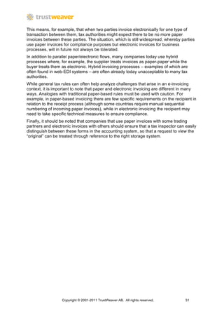 This means, for example, that when two parties invoice electronically for one type of
transaction between them, tax authorities might expect there to be no more paper
invoices between these parties. The situation, which is still widespread, whereby parties
use paper invoices for compliance purposes but electronic invoices for business
processes, will in future not always be tolerated.
In addition to parallel paper/electronic flows, many companies today use hybrid
processes where, for example, the supplier treats invoices as paper-paper while the
buyer treats them as electronic. Hybrid invoicing processes – examples of which are
often found in web-EDI systems – are often already today unacceptable to many tax
authorities.
While general tax rules can often help analyze challenges that arise in an e-invoicing
context, it is important to note that paper and electronic invoicing are different in many
ways. Analogies with traditional paper-based rules must be used with caution. For
example, in paper-based invoicing there are few specific requirements on the recipient in
relation to the receipt process (although some countries require manual sequential
numbering of incoming paper invoices), while in electronic invoicing the recipient may
need to take specific technical measures to ensure compliance.
Finally, it should be noted that companies that use paper invoices with some trading
partners and electronic invoices with others should ensure that a tax inspector can easily
distinguish between these forms in the accounting system, so that a request to view the
“original” can be treated through reference to the right storage system.




                  Copyright © 2001-2011 TrustWeaver AB. All rights reserved.        51
 