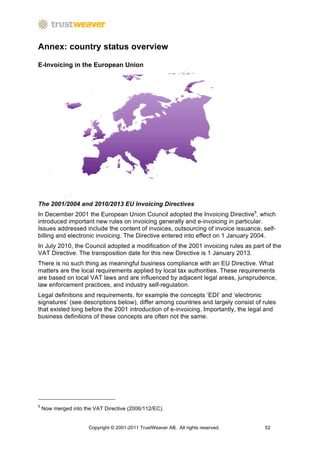 Annex: country status overview

E-Invoicing in the European Union




The 2001/2004 and 2010/2013 EU Invoicing Directives
In December 2001 the European Union Council adopted the Invoicing Directive5, which
introduced important new rules on invoicing generally and e-invoicing in particular.
Issues addressed include the content of invoices, outsourcing of invoice issuance, self-
billing and electronic invoicing. The Directive entered into effect on 1 January 2004.
In July 2010, the Council adopted a modification of the 2001 invoicing rules as part of the
VAT Directive. The transposition date for this new Directive is 1 January 2013.
There is no such thing as meaningful business compliance with an EU Directive. What
matters are the local requirements applied by local tax authorities. These requirements
are based on local VAT laws and are influenced by adjacent legal areas, jurisprudence,
law enforcement practices, and industry self-regulation.
Legal definitions and requirements, for example the concepts ‘EDI’ and ‘electronic
signatures’ (see descriptions below), differ among countries and largely consist of rules
that existed long before the 2001 introduction of e-invoicing. Importantly, the legal and
business definitions of these concepts are often not the same.




5
    Now merged into the VAT Directive (2006/112/EC).


                      Copyright © 2001-2011 TrustWeaver AB. All rights reserved.    52
 