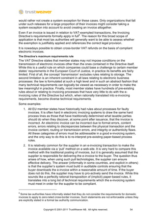 would rather not create a system exception for these cases. Only organizations that fall
under such releases for a large proportion of their invoices might consider taking a
system exception into account to avoid creating an invoice altogether.
Even if an invoice is issued in relation to VAT-exempted transactions, the Invoicing
Directive’s requirements formally apply in full8. The reason for this broad scope of
application is that most tax authorities will generally want to be able to assess whether
the exemption is justifiably applied and references the correct legal provision.
It is nowadays possible to obtain cross-border VAT refunds on the basis of compliant
electronic invoices.
The Directive’s maximum requirements rule
The VAT Directive states that member states may not impose conditions on the
transmission of electronic invoices other than the ones contained in the Directive itself.
While this is a useful rule on which companies could base a challenge to certain member
states’ requirements in the European Court of Justice, in practice its benefits are fairly
limited. First of all, the concept ‘transmission’ excludes rules relating to storage. The
second limitation is an inherent constraint in all laws relating to electronic business
processes: the law is formulated at such a high level and in such an abstract fashion that
many technical requirements can logically be viewed as necessary in order to make the
law meaningful in practice. Finally, most member states have hundreds of pre-existing
rules about or relating to invoicing processes that have very little to do with the e-
invoicing rules of the Directive but which, when rationally translated into e-invoicing
requirements, become diverse technical requirements.
Some examples:
    1. All EU member states have historically had rules about processes for faulty
       invoices. It is often hard in electronic invoicing systems to draw the same hard
       process lines as those that have traditionally determined what taxable parties
       should do when they discover, at some point after issuance, that the invoice is
       incorrect. An electronic invoice can be incorrect due to format errors, content
       errors, errors relating to discrepancies between the physical transaction and the
       invoice content, routing or transmission errors, and integrity or authenticity flaws.
       All these categories of errors must be addressable in a good e-invoicing system,
       and the only way to do this is to re-interpret pre-existing paper-based process
       rules.
    2. It is relatively common for the supplier in an e-invoicing transaction to make the
       invoice available via a ‘pull’ method on a web-site. It is very hard to compare this
       method with the traditional posting of invoices, but it is generally assumed that the
       supplier is responsible for delivering the e-invoice to the buyer. The question thus
       arises of how, when using such pull technologies, the supplier can ensure
       effective delivery. The answer (informally in some countries, and explicit in others)
       is that the supplier’s system must build in auditable controls ensuring that the
       buyer downloads the e-invoice within a reasonable amount of time. If the buyer
       does not do this, the supplier may have to pro-actively send the invoice. While this
       sounds like a perfectly rational transposition of (implicit) paper-based rules, it
       translates into a long list of technical requirements which the e-invoicing system
       must meet in order for the supplier to be compliant.


8
  Some tax authorities have informally stated that they do not consider the requirements for domestic
invoices to apply to zero-rated cross-border invoices. Such statements are not enforceable unless they
are explicitly stated in a formal tax authority communication.


                     Copyright © 2001-2011 TrustWeaver AB. All rights reserved.               54
 