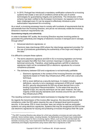 3. In 2010, Portugal has introduced a mandatory certification scheme for e-invoicing
       systems that create a new set of conditions aimed at the use of control
       technologies for guaranteeing integrity and authenticity. The introduction of this
       scheme has been notified to the European Commission, but appears not to have
       been challenged even if it can be argued to effectively introduce a prior
       authorization requirement for e-invoicing.
As a result, e-invoicing processes have to comply with hundreds of requirements that do
not emanate from the Invoicing Directive, and yet do not obviously violate the Invoicing
Directive’s maximum requirements rule.
Guaranteeing integrity and authenticity
In order to facilitate VAT audits, the Invoicing Directive requires invoicing parties to
guarantee the authenticity and integrity of electronic invoices in transport and in storage,
through either9:
    •   Advanced electronic signatures; or
    •   Electronic data interchange (EDI) where the interchange agreement provides “for
        the use of procedures guaranteeing the authenticity of the origin and integrity of
        the data.”

It is difficult to compare these options:
    •   The terms electronic signature and EDI in EU e-invoicing legislation are formal,
        legal concepts that differ from their common meanings in industry and the
        technical community. Therefore, what trading partners call EDI or electronic
        signatures might not be considered EDI or electronic signatures for e-invoice
        compliance purposes.
    •   The dichotomy between EDI and e-signatures is not technically justifiable:
            o Electronic signatures in the context of the Invoicing Directive are digital
              signatures based on Public Key Infrastructure (PKI), which are a security
              technique.
            o EDI is never defined as a security technique. In modern industry
              definitions, security is not a necessary component of EDI at all. Legally in
              the EU, security requirements for EDI are at best derived from a non-
              binding Commission Recommendation. To the extent that security is
              applied to EDI, any security technique can be used; however, the vast
              majority of EDI security standards work revolves around the use of Public
              Key Infrastructure (PKI).
The resulting confusion sometimes leads businesses to misjudge their options.
As regards the transmission of the invoice after issuance, this document assumes that
compliance under the EDI option requires the use of transport-level (point-to-point)
security. In this sense, EDI in most countries’ laws can simply be read as automated
systems not using electronic signatures. Systems that may be recognized as EDI but that
use electronic signatures for issuing and protecting e-invoices throughout their life cycle


9
  The 2001 Invoicing Directive also allows for a third way whereby e-invoices are sent using other
methods. Some member states, including Sweden, the Netherlands and Finland have implemented
this as the exclusive basis for their e-invoicing regime. Others, such as the UK and Denmark (for
domestic invoicing only), have implemented the third option as a way to allow companies to meet
authenticity and integrity requirements using means other than e-signatures or EDI.


                     Copyright © 2001-2011 TrustWeaver AB. All rights reserved.               55
 