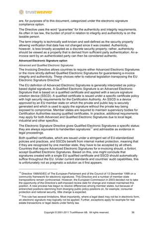 are, for purposes of to this document, categorized under the electronic signature
compliance option.
The Directive uses the word “guarantee” for the authenticity and integrity requirements.
As often in tax law, the burden of proof in relation to integrity and authenticity is on the
taxable person.
The term integrity is technically well-known and well-defined as the security property
allowing verification that data has not changed since it was created. Authenticity,
however, is less broadly accepted as a discrete security property; rather, authenticity
should be viewed as a property that is derived from sufficient party authentication. An e-
invoice sent by an authenticated party can then be considered authentic.
Advanced Electronic Signature option
Advanced and Qualified Electronic Signatures
The Invoicing Directive allows countries to require either Advanced Electronic Signatures
or the more strictly-defined Qualified Electronic Signatures for guaranteeing e-invoice
integrity and authenticity. These choices refer to national legislation transposing the EU
Electronic Signature Directive10.
The EU definition of Advanced Electronic Signatures is generally interpreted as policy-
based digital signatures. A Qualified Electronic Signature is an Advanced Electronic
Signature that is based on a qualified certificate and applied with a secure signature
creation device (SSCD). A qualified certificate is issued under a specific certificate policy
with high security requirements for the Certification Authority. An SSCD is a device
approved by an EU member state on which the private and public key is securely
generated and which is used to apply the signature without the private key being
exposed to compromise. Member states are required to maintain supervisory bodies for
Certification Authorities issuing qualified certificates. In practice, additional requirements
may apply for both Advanced and Qualified Electronic Signatures due to local legal,
industrial and other specifics.
The Electronic Signature Directive gives Qualified Electronic Signatures a specific status:
they are always equivalent to handwritten signatures11 and admissible as evidence in
legal proceedings.
Both qualified certificates, which are issued under a stringent set of EU-standardized
policies and practices, and SSCDs benefit from internal market protection, meaning that
if they are recognized by one member state, they have to be accepted by all others.
Countries that require Advanced Electronic Signatures for e-invoicing should, a fortiori,
accept Qualified Electronic Signatures. Based on this, one might conclude that
signatures created with a single EU qualified certificate and SSCD should automatically
suffice throughout the EU. Under current standards and countries’ audit capabilities, this
is unfortunately not as pragmatic a solution as it first appears.


10
   Directive 1999/93/EC of The European Parliament and of the Council of 13 December 1999 on a
community framework for electronic signatures. This Directive and a number of member state
transpositions remain controversial. However, the European Commission in 2003 decided not to take
the opportunity of the Directive’s self-imposed review date for change and instead maintained this
position. A new process has begun to resolve differences among member states, but because of
entrenched positions stemming from diverging public policy positions on, for example, consumer
protection and national security, little change is expected.
11
  This rule has several limitations. Most importantly, where a legal deed may not be in electronic form,
an electronic signature may logically not be applied. Further, exceptions apply for example for real
estate transactions or legal deeds under family law.


                     Copyright © 2001-2011 TrustWeaver AB. All rights reserved.                  56
 