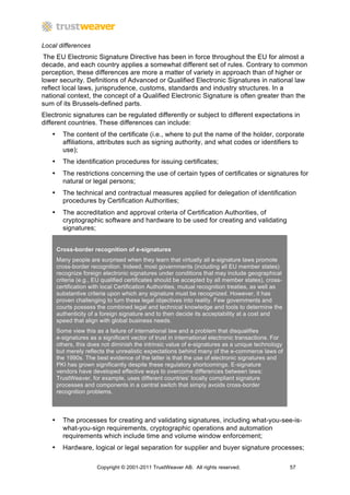 Local differences
 The EU Electronic Signature Directive has been in force throughout the EU for almost a
decade, and each country applies a somewhat different set of rules. Contrary to common
perception, these differences are more a matter of variety in approach than of higher or
lower security. Definitions of Advanced or Qualified Electronic Signatures in national law
reflect local laws, jurisprudence, customs, standards and industry structures. In a
national context, the concept of a Qualified Electronic Signature is often greater than the
sum of its Brussels-defined parts.
Electronic signatures can be regulated differently or subject to different expectations in
different countries. These differences can include:
   •     The content of the certificate (i.e., where to put the name of the holder, corporate
         affiliations, attributes such as signing authority, and what codes or identifiers to
         use);
   •     The identification procedures for issuing certificates;
   •     The restrictions concerning the use of certain types of certificates or signatures for
         natural or legal persons;
   •     The technical and contractual measures applied for delegation of identification
         procedures by Certification Authorities;
   •     The accreditation and approval criteria of Certification Authorities, of
         cryptographic software and hardware to be used for creating and validating
         signatures;


       Cross-border recognition of e-signatures
       Many people are surprised when they learn that virtually all e-signature laws promote
       cross-border recognition. Indeed, most governments (including all EU member states)
       recognize foreign electronic signatures under conditions that may include geographical
       criteria (e.g., EU qualified certificates should be accepted by all member states), cross-
       certification with local Certification Authorities, mutual recognition treaties, as well as
       substantive criteria upon which any signature must be recognized. However, it has
       proven challenging to turn these legal objectives into reality. Few governments and
       courts possess the combined legal and technical knowledge and tools to determine the
       authenticity of a foreign signature and to then decide its acceptability at a cost and
       speed that align with global business needs.
       Some view this as a failure of international law and a problem that disqualifies
       e-signatures as a significant vector of trust in international electronic transactions. For
       others, this does not diminish the intrinsic value of e-signatures as a unique technology
       but merely reflects the unrealistic expectations behind many of the e-commerce laws of
       the 1990s. The best evidence of the latter is that the use of electronic signatures and
       PKI has grown significantly despite these regulatory shortcomings. E-signature
       vendors have developed effective ways to overcome differences between laws:
       TrustWeaver, for example, uses different countries’ locally compliant signature
       processes and components in a central switch that simply avoids cross-border
       recognition problems.



   •     The processes for creating and validating signatures, including what-you-see-is-
         what-you-sign requirements, cryptographic operations and automation
         requirements which include time and volume window enforcement;
   •     Hardware, logical or legal separation for supplier and buyer signature processes;

                       Copyright © 2001-2011 TrustWeaver AB. All rights reserved.                    57
 