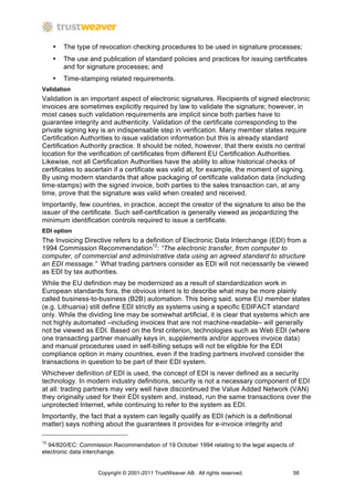 •   The type of revocation checking procedures to be used in signature processes;
     •   The use and publication of standard policies and practices for issuing certificates
         and for signature processes; and
     •   Time-stamping related requirements.
Validation
Validation is an important aspect of electronic signatures. Recipients of signed electronic
invoices are sometimes explicitly required by law to validate the signature; however, in
most cases such validation requirements are implicit since both parties have to
guarantee integrity and authenticity. Validation of the certificate corresponding to the
private signing key is an indispensable step in verification. Many member states require
Certification Authorities to issue validation information but this is already standard
Certification Authority practice. It should be noted, however, that there exists no central
location for the verification of certificates from different EU Certification Authorities.
Likewise, not all Certification Authorities have the ability to allow historical checks of
certificates to ascertain if a certificate was valid at, for example, the moment of signing.
By using modern standards that allow packaging of certificate validation data (including
time-stamps) with the signed invoice, both parties to the sales transaction can, at any
time, prove that the signature was valid when created and received.
Importantly, few countries, in practice, accept the creator of the signature to also be the
issuer of the certificate. Such self-certification is generally viewed as jeopardizing the
minimum identification controls required to issue a certificate.
EDI option
The Invoicing Directive refers to a definition of Electronic Data Interchange (EDI) from a
1994 Commission Recommendation12: “The electronic transfer, from computer to
computer, of commercial and administrative data using an agreed standard to structure
an EDI message.” What trading partners consider as EDI will not necessarily be viewed
as EDI by tax authorities.
While the EU definition may be modernized as a result of standardization work in
European standards fora, the obvious intent is to describe what may be more plainly
called business-to-business (B2B) automation. This being said, some EU member states
(e.g. Lithuania) still define EDI strictly as systems using a specific EDIFACT standard
only. While the dividing line may be somewhat artificial, it is clear that systems which are
not highly automated –including invoices that are not machine-readable– will generally
not be viewed as EDI. Based on the first criterion, technologies such as Web EDI (where
one transacting partner manually keys in, supplements and/or approves invoice data)
and manual procedures used in self-billing setups will not be eligible for the EDI
compliance option in many countries, even if the trading partners involved consider the
transactions in question to be part of their EDI system.
Whichever definition of EDI is used, the concept of EDI is never defined as a security
technology. In modern industry definitions, security is not a necessary component of EDI
at all: trading partners may very well have discontinued the Value Added Network (VAN)
they originally used for their EDI system and, instead, run the same transactions over the
unprotected Internet, while continuing to refer to the system as EDI.
Importantly, the fact that a system can legally qualify as EDI (which is a definitional
matter) says nothing about the guarantees it provides for e-invoice integrity and

12
  94/820/EC: Commission Recommendation of 19 October 1994 relating to the legal aspects of
electronic data interchange.


                    Copyright © 2001-2011 TrustWeaver AB. All rights reserved.            58
 