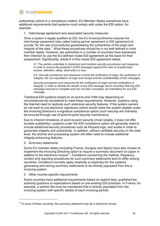 authenticity (which is a compliance matter). EU Member States sometimes have
additional requirements that systems must comply with under the EDI option; for
example:
      1. Interchange agreement and associated security measures
      Once a system is legally qualified as EDI, the EU Invoicing Directive requires the
      interchange agreement (also called trading partner agreement or EDI agreement) to
      provide “for the use of procedures guaranteeing the authenticity of the origin and
      integrity of the data.” What these procedures should be is not well defined in most
      member states. However, tax authorities in a number of countries have expressed
      their intention to use the EU-defined model EDI agreement as the basis for their
      assessment. Significantly, article 6 of this model EDI agreement states:
              6.1 The parties undertake to implement and maintain security procedures and measures
              in order to ensure the protection of EDI messages against the risks of unauthorized
              access, alteration, delay, destruction or loss.
              6.2. Security procedures and measures include the verification of origin, the verification of
              integrity, the non-repudiation of origin and receipt and the confidentiality of EDI messages.
              Security procedures and measures for the verification of origin and the verification of
              integrity, in order to identify the sender of any EDI message and to ascertain that any EDI
              message received is complete and has not been corrupted, are mandatory for any EDI
              message.
      Traditional EDI systems based on an end-to-end VAN may depending on
      circumstances be considered to meet these requirements. However, systems using
      the Internet need to replicate such extensive security features. If the system owners
      do not want to use electronic signatures (which would make the system eligible under
      the Invoicing Directive’s e-signature compliance option) such security will ordinarily
      be ensured through use of point-to-point security mechanisms.
      Due to inherent limitations of point-to-point security (most notably, it does not offer
      durable auditability), systems under the EDI compliance option will generally need to
      include additional security procedures such as frequent logs, and audits in order to
      guarantee integrity and authenticity. In addition, without verifiable security on the data
      level, the archive and processing system will often need to include additional
      integrity-enhancing features.
      2. Summary statements
      Some EU member states (including France, Hungary and Spain) have also chosen to
      implement the Invoicing Directive option to require a summary document on paper in
      addition to the electronic invoice13. Conditions concerning the method, frequency,
      content and reporting procedures for such summary statements tend to differ among
      countries. Conditions normally apply (implicitly or explicitly) for the systems
      generating and storing summary statements to be directly populated from the e-
      invoicing system.
      3. Other country-specific requirements
      Some countries have additional requirements based on explicit laws, published tax
      authority guidance or expectations based on pre-existing EDI practices. In France, for
      example, a partner file must be maintained that is directly populated from the
      invoicing system with specific details of each invoicing partner.


13
     In some of these countries, the summary statement may be in electronic format.


                       Copyright © 2001-2011 TrustWeaver AB. All rights reserved.                  59
 