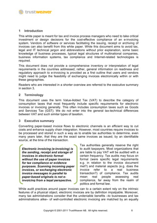 1    Introduction
This white paper is meant for tax and invoice process managers who need to take critical
investment or design decisions for the cost-effective compliance of an e-invoicing
system. Vendors of software or services facilitating the issuing, receipt or archiving of
invoices can also benefit from this white paper. While this document aims to avoid tax,
legal and IT technical jargon and abbreviations without prior explanation, some basic
knowledge of business processes, typical legal structures of multinational companies,
business information systems, tax compliance and Internet-related technologies is
required.
This document does not provide a comprehensive inventory or interpretation of legal
requirements in the countries addressed; rather, general information on readiness and
regulatory approach to e-invoicing is provided as a first outline that users and vendors
might need to judge the feasibility of exchanging invoices electronically within or with
these geographies.
Readers who are interested in a shorter overview are referred to the executive summary
in section 3.

2    Terminology
This document uses the term Value-Added Tax (VAT) to describe the category of
consumption taxes that most frequently include specific requirements for electronic
invoices or invoicing generally. This often includes consumption taxes such as Goods
and Services Tax (GST). We do not enter into the general tax-technical differences
between VAT and such similar types of taxation.

3    Executive summary
Converting paper-based invoice flows to electronic channels is an efficient way to cut
costs and enhance supply chain integration. However, most countries require invoices to
be processed and stored in such a way as to enable tax authorities to determine, even
many years later, that they are the exact same invoices as issued, by an identifiable
source, at the time of the transaction.
                                                    Tax authorities generally reserve the right
    Electronic invoicing (e-invoicing) is           to audit taxpayers. Most organizations that
    the sending, receipt and storage of             are liable to pay VAT will be audited with a
    invoices in electronic format                   certain frequency. Tax audits may focus on
    without the use of paper invoices               formal (were specific legal requirements
    for tax compliance or evidence                  e.g. in relation to the invoice document
    purposes. Scanning incoming paper               met?) and material aspects (e.g. does the
    invoices, or exchanging electronic              invoice refer to a real business
    invoice messages in parallel to                 transaction?) of compliance. Tax audits
    paper-based originals is not e-                 mean      real   people    assessing    real
    invoicing from a legal perspective.             compliance, far away from the realm of
                                                    politics and formal law.
While audit practices around paper invoices can to a certain extent rely on the intrinsic
features of a physical object, electronic invoices are by definition impalpable. Moreover,
many tax administrations consider that the undeniable benefits –to businesses and tax
administrations alike– of well-controlled electronic invoicing are matched by an equally


                    Copyright © 2001-2011 TrustWeaver AB. All rights reserved.            6
 