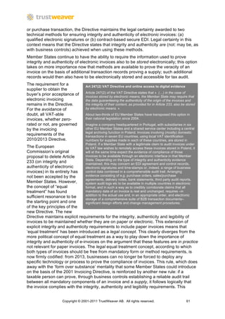or purchase transaction, the Directive maintains the legal certainty awarded to two
technical methods for ensuring integrity and authenticity of electronic invoices: (a)
qualified electronic signatures or (b) contract-based secure EDI. Legal certainty in this
context means that the Directive states that integrity and authenticity are (not: may be, as
with business controls) achieved when using these methods.
Member States continue to have the ability to require the information used to prove
integrity and authenticity of electronic invoices also to be stored electronically; this option
takes on more importance now that methods are available to prove the veracity of an
invoice on the basis of additional transaction records proving a supply; such additional
records would then also have to be electronically stored and accessible for tax audit.
The requirement for a            Art 247(2) VAT Directive and online access to digital evidence
supplier to obtain the
                                 Article 247(2) of the VAT Directive states that « (…) in the case of
buyer’s prior acceptance of      invoices stored by electronic means, the Member State may require that
electronic invoicing             the data guaranteeing the authenticity of the origin of the invoices and
remains in the Directive.        the integrity of their content, as provided for in Article 233, also be stored
For the avoidance of             by electronic means. «
doubt, all VAT-able              About two-thirds of EU Member States have transposed this option in
invoices, whether zero-          their national legislation since 2004.
rated or not, are governed       Imagine a company headquartered in Portugal, with subsidiaries in six
by the invoicing                 other EU Member States and a shared service center including a central
                                 legal archiving function in Poland. Invoices involving (mostly) domestic
requirements of the              transactions in seven EU countries, using local VAT identification
2010/2013 Directive.             numbers for supplies made in each of these countries, are stored in
                                 Poland. If a Member State with a legitimate claim to audit invoices under
The European                     its VAT law wishes to remotely access these invoices stored in Poland, it
Commission’s original            will at the same time expect the evidence of compliance of those
proposal to delete Article       invoices to be available through an electronic interface in that Member
                                 State. Depending on the type of integrity and authenticity evidence
233 (on integrity and            maintained, this may concern an EDI agreement and control records,
authenticity of electronic       electronic signatures and time-stamps or, indeed, a range of business
invoices) in its entirety has    control data combined in a comprehensible audit trail. Arranging
not been accepted by the         evidence consisting of e.g. purchase orders, sales/purchase
                                 agreements, delivery notes, bank statements, third party audit reports,
Member States. However,          system audit logs etc to be available in multiple countries in electronic
the concept of “equal            format, and in such a way as to credibly corroborate claims that all
treatment” has found             mandatory data of an invoice is real and unchanged, requires –in
                                 addition to the actual use and, in an appropriate order, and electronic
sufficient resonance to be
                                 storage of a comprehensive suite of B2B transaction documents–
the starting point and one       significant design efforts and change management procedures.
of the key principles of the
new Directive. The new
Directive maintains explicit requirements for the integrity, authenticity and legibility of
invoices to be maintained whether they are on paper or electronic. This extension of
explicit integrity and authenticity requirements to include paper invoices means that
‘equal treatment’ has been introduced as a legal concept. This clearly diverges from the
more political concept of equal treatment as a way to play down the importance of
integrity and authenticity of e-invoices on the argument that these features are in practice	
  
not relevant for paper invoices. The legal equal treatment concept, according to which
both types of invoices should be free from mandatory form or method requirements, is
now firmly codified: from 2013, businesses can no longer be forced to deploy any
specific technology or process to prove the compliance of invoices. This rule, which does
away with the ‘form over substance’ mentality that some Member States could introduce
on the basis of the 2001 Invoicing Directive, is reinforced by another new rule: if a
taxable person can prove, through business controls establishing a reliable audit trail
between all mandatory components of an invoice and a supply, it follows logically that
the invoice complies with the integrity, authenticity and legibility requirements. This


                   Copyright © 2001-2011 TrustWeaver AB. All rights reserved.                           61
 