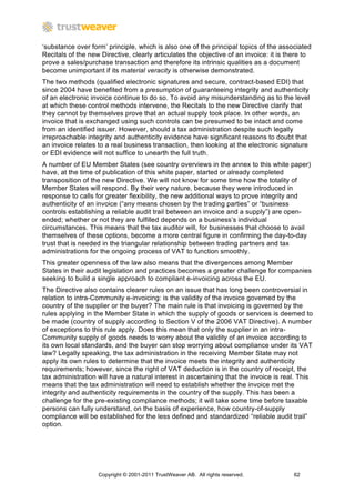 ‘substance over form’ principle, which is also one of the principal topics of the associated
Recitals of the new Directive, clearly articulates the objective of an invoice: it is there to
prove a sales/purchase transaction and therefore its intrinsic qualities as a document
become unimportant if its material veracity is otherwise demonstrated.
The two methods (qualified electronic signatures and secure, contract-based EDI) that
since 2004 have benefited from a presumption of guaranteeing integrity and authenticity
of an electronic invoice continue to do so. To avoid any misunderstanding as to the level
at which these control methods intervene, the Recitals to the new Directive clarify that
they cannot by themselves prove that an actual supply took place. In other words, an
invoice that is exchanged using such controls can be presumed to be intact and come
from an identified issuer. However, should a tax administration despite such legally
irreproachable integrity and authenticity evidence have significant reasons to doubt that
an invoice relates to a real business transaction, then looking at the electronic signature
or EDI evidence will not suffice to unearth the full truth.
A number of EU Member States (see country overviews in the annex to this white paper)
have, at the time of publication of this white paper, started or already completed
transposition of the new Directive. We will not know for some time how the totality of
Member States will respond. By their very nature, because they were introduced in
response to calls for greater flexibility, the new additional ways to prove integrity and
authenticity of an invoice (“any means chosen by the trading parties” or “business
controls establishing a reliable audit trail between an invoice and a supply”) are open-
ended; whether or not they are fulfilled depends on a business’s individual
circumstances. This means that the tax auditor will, for businesses that choose to avail
themselves of these options, become a more central figure in confirming the day-to-day
trust that is needed in the triangular relationship between trading partners and tax
administrations for the ongoing process of VAT to function smoothly.
This greater openness of the law also means that the divergences among Member
States in their audit legislation and practices becomes a greater challenge for companies
seeking to build a single approach to compliant e-invoicing across the EU.
The Directive also contains clearer rules on an issue that has long been controversial in
relation to intra-Community e-invoicing: is the validity of the invoice governed by the
country of the supplier or the buyer? The main rule is that invoicing is governed by the
rules applying in the Member State in which the supply of goods or services is deemed to
be made (country of supply according to Section V of the 2006 VAT Directive). A number
of exceptions to this rule apply. Does this mean that only the supplier in an intra-
Community supply of goods needs to worry about the validity of an invoice according to
its own local standards, and the buyer can stop worrying about compliance under its VAT
law? Legally speaking, the tax administration in the receiving Member State may not
apply its own rules to determine that the invoice meets the integrity and authenticity
requirements; however, since the right of VAT deduction is in the country of receipt, the
tax administration will have a natural interest in ascertaining that the invoice is real. This
means that the tax administration will need to establish whether the invoice met the
integrity and authenticity requirements in the country of the supply. This has been a
challenge for the pre-existing compliance methods; it will take some time before taxable
persons can fully understand, on the basis of experience, how country-of-supply
compliance will be established for the less defined and standardized “reliable audit trail”
option.




                   Copyright © 2001-2011 TrustWeaver AB. All rights reserved.          62
 