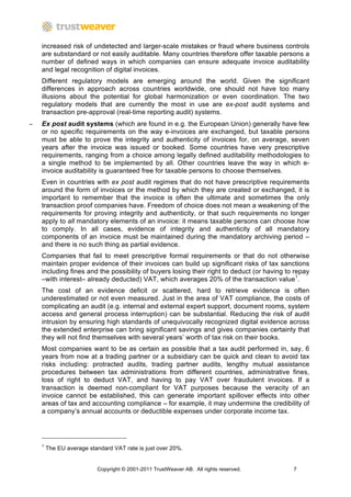 increased risk of undetected and larger-scale mistakes or fraud where business controls
    are substandard or not easily auditable. Many countries therefore offer taxable persons a
    number of defined ways in which companies can ensure adequate invoice auditability
    and legal recognition of digital invoices.
    Different regulatory models are emerging around the world. Given the significant
    differences in approach across countries worldwide, one should not have too many
    illusions about the potential for global harmonization or even coordination. The two
    regulatory models that are currently the most in use are ex-post audit systems and
    transaction pre-approval (real-time reporting audit) systems.
−   Ex post audit systems (which are found in e.g. the European Union) generally have few
    or no specific requirements on the way e-invoices are exchanged, but taxable persons
    must be able to prove the integrity and authenticity of invoices for, on average, seven
    years after the invoice was issued or booked. Some countries have very prescriptive
    requirements, ranging from a choice among legally defined auditability methodologies to
    a single method to be implemented by all. Other countries leave the way in which e-
    invoice auditability is guaranteed free for taxable persons to choose themselves.
    Even in countries with ex post audit regimes that do not have prescriptive requirements
    around the form of invoices or the method by which they are created or exchanged, it is
    important to remember that the invoice is often the ultimate and sometimes the only
    transaction proof companies have. Freedom of choice does not mean a weakening of the
    requirements for proving integrity and authenticity, or that such requirements no longer
    apply to all mandatory elements of an invoice: it means taxable persons can choose how
    to comply. In all cases, evidence of integrity and authenticity of all mandatory
    components of an invoice must be maintained during the mandatory archiving period –
    and there is no such thing as partial evidence.
    Companies that fail to meet prescriptive formal requirements or that do not otherwise
    maintain proper evidence of their invoices can build up significant risks of tax sanctions
    including fines and the possibility of buyers losing their right to deduct (or having to repay
    –with interest– already deducted) VAT, which averages 20% of the transaction value1.
    The cost of an evidence deficit or scattered, hard to retrieve evidence is often
    underestimated or not even measured. Just in the area of VAT compliance, the costs of
    complicating an audit (e.g. internal and external expert support, document rooms, system
    access and general process interruption) can be substantial. Reducing the risk of audit
    intrusion by ensuring high standards of unequivocally recognized digital evidence across
    the extended enterprise can bring significant savings and gives companies certainty that
    they will not find themselves with several years’ worth of tax risk on their books.
    Most companies want to be as certain as possible that a tax audit performed in, say, 6
    years from now at a trading partner or a subsidiary can be quick and clean to avoid tax
    risks including: protracted audits, trading partner audits, lengthy mutual assistance
    procedures between tax administrations from different countries, administrative fines,
    loss of right to deduct VAT, and having to pay VAT over fraudulent invoices. If a
    transaction is deemed non-compliant for VAT purposes because the veracity of an
    invoice cannot be established, this can generate important spillover effects into other
    areas of tax and accounting compliance – for example, it may undermine the credibility of
    a company’s annual accounts or deductible expenses under corporate income tax.




    1
        The EU average standard VAT rate is just over 20%.


                          Copyright © 2001-2011 TrustWeaver AB. All rights reserved.        7
 