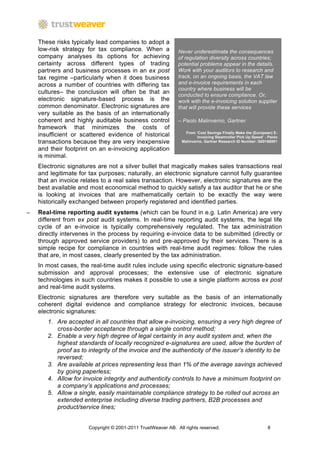 These risks typically lead companies to adopt a
    low-risk strategy for tax compliance. When a             Never underestimate the consequences
    company analyses its options for achieving               of regulation diversity across countries;
    certainty across different types of trading              potential problems appear in the details.
    partners and business processes in an ex post            Work with your auditors to research and
    tax regime –particularly when it does business           track, on an ongoing basis, the VAT law
    across a number of countries with differing tax          and e-invoice requirements in each
                                                             country where business will be
    cultures– the conclusion will often be that an           conducted to ensure compliance. Or,
    electronic signature-based process is the                work with the e-invoicing solution supplier
    common denominator. Electronic signatures are            that will provide these services
    very suitable as the basis of an internationally
    coherent and highly auditable business control           – Paolo Malinverno, Gartner.
    framework that minimizes the costs of
                                                                 From ‘Cost Savings Finally Make the (European) E-
    insufficient or scattered evidence of historical                   Invoicing Steamroller Pick Up Speed’ - Paolo
    transactions because they are very inexpensive             Malinverno, Gartner Research ID Number: G00166951

    and their footprint on an e-invoicing application
    is minimal.
    Electronic signatures are not a silver bullet that magically makes sales transactions real
    and legitimate for tax purposes; naturally, an electronic signature cannot fully guarantee
    that an invoice relates to a real sales transaction. However, electronic signatures are the
    best available and most economical method to quickly satisfy a tax auditor that he or she
    is looking at invoices that are mathematically certain to be exactly the way were
    historically exchanged between properly registered and identified parties.
−   Real-time reporting audit systems (which can be found in e.g. Latin America) are very
    different from ex post audit systems. In real-time reporting audit systems, the legal life
    cycle of an e-invoice is typically comprehensively regulated. The tax administration
    directly intervenes in the process by requiring e-invoice data to be submitted (directly or
    through approved service providers) to and pre-approved by their services. There is a
    simple recipe for compliance in countries with real-time audit regimes: follow the rules
    that are, in most cases, clearly presented by the tax administration.
    In most cases, the real-time audit rules include using specific electronic signature-based
    submission and approval processes; the extensive use of electronic signature
    technologies in such countries makes it possible to use a single platform across ex post
    and real-time audit systems.
    Electronic signatures are therefore very suitable as the basis of an internationally
    coherent digital evidence and compliance strategy for electronic invoices, because
    electronic signatures:
       1. Are accepted in all countries that allow e-invoicing, ensuring a very high degree of
          cross-border acceptance through a single control method;
       2. Enable a very high degree of legal certainty in any audit system and, when the
          highest standards of locally recognized e-signatures are used, allow the burden of
          proof as to integrity of the invoice and the authenticity of the issuer’s identity to be
          reversed;
       3. Are available at prices representing less than 1% of the average savings achieved
          by going paperless;
       4. Allow for invoice integrity and authenticity controls to have a minimum footprint on
          a company’s applications and processes;
       5. Allow a single, easily maintainable compliance strategy to be rolled out across an
          extended enterprise including diverse trading partners, B2B processes and
          product/service lines;


                      Copyright © 2001-2011 TrustWeaver AB. All rights reserved.                             8
 