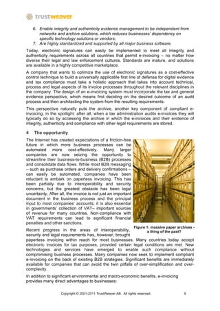 6. Enable integrity and authenticity evidence management to be independent from
       networks and archive solutions, which reduces businesses’ dependency on
       specific technology solutions or vendors;
    7. Are highly standardized and supported by all major business software.
Today, electronic signatures can easily be implemented to meet all integrity and
authenticity requirements across all countries that permit e-invoicing – no matter how
diverse their legal and law enforcement cultures. Standards are mature, and solutions
are available in a highly competitive marketplace.
A company that wants to optimize the use of electronic signatures as a cost-effective
control technique to build a universally applicable first line of defense for digital evidence
and tax compliance must take a holistic approach that takes into account technical,
process and legal aspects of its invoice processes throughout the relevant disciplines in
the company. The design of an e-invoicing system must incorporate the tax and general
evidence perspective, which means first deciding on the desired outcome of an audit
process and then architecting the system from the resulting requirements.
This perspective naturally puts the archive, another key component of compliant e-
invoicing, in the spotlight: after all, when a tax administration audits e-invoices they will
typically do so by accessing the archive in which the e-invoices and their evidence of
integrity, authenticity and compliance with other legal requirements are stored.

4   The opportunity
The Internet has created expectations of a friction-free
future in which more business processes can be
automated more cost-effectively. Many larger
companies are now seizing the opportunity to
streamline their business-to-business (B2B) processes
and consolidate data flows. While most B2B messaging
– such as purchase orders and delivery confirmations –
can easily be automated, companies have been
reluctant to embark on paperless invoicing. This has
been partially due to interoperability and security
concerns, but the greatest obstacle has been legal
uncertainty. After all, the invoice is not just an important
document in the business process and the principal
input to most companies’ accounts; it is also essential
in governments’ collection of VAT– important sources
of revenue for many countries. Non-compliance with
VAT requirements can lead to significant financial
penalties and other sanctions.
                                                                 Figure 1: massive paper archives -
Recent progress in the areas of interoperability,               a thing of the past?
security and legal requirements has, however, brought
paperless invoicing within reach for most businesses. Many countries today accept
electronic invoices for tax purposes, provided certain legal conditions are met. New
technologies and services have emerged to enable such compliance without
compromising business processes. Many companies now seek to implement compliant
e-invoicing on the back of existing B2B strategies. Significant benefits are immediately
available for companies that can avoid the twin pitfalls of over-simplification and over-
complexity.
In addition to significant environmental and macro-economic benefits, e-invoicing
provides many direct advantages to businesses:

                   Copyright © 2001-2011 TrustWeaver AB. All rights reserved.                9
 