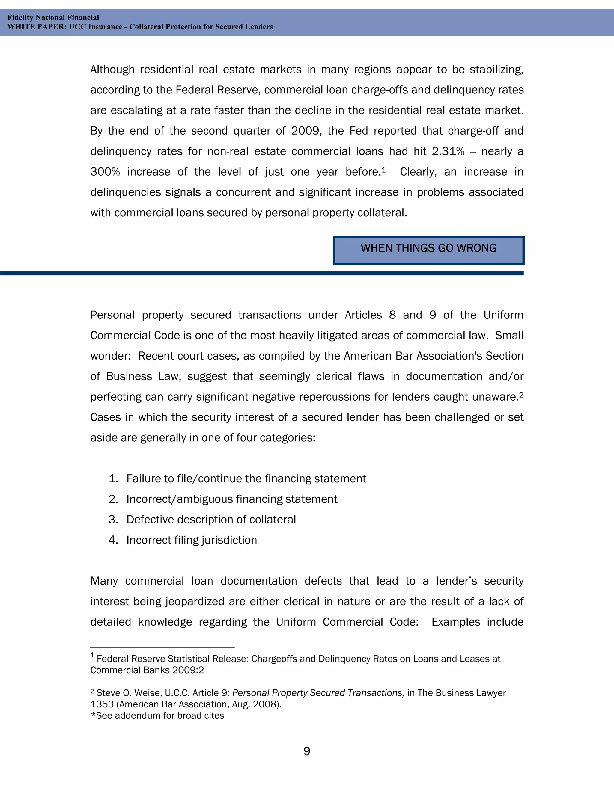 Fidelity National Financial
WHITE PAPER: UCC Insurance - Collateral Protection for Secured Lenders




                     Although residential real estate markets in many regions appear to be stabilizing,
                     according to the Federal Reserve, commercial loan charge-offs and delinquency rates
                     are escalating at a rate faster than the decline in the residential real estate market.
                     By the end of the second quarter of 2009, the Fed reported that charge-off and
                     delinquency rates for non-real estate commercial loans had hit 2.31% -- nearly a
                     300% increase of the level of just one year before.1                    Clearly, an increase in
                     delinquencies signals a concurrent and significant increase in problems associated
                     with commercial loans secured by personal property collateral.

                                                                                    WHEN THINGS GO WRONG




                     Personal property secured transactions under Articles 8 and 9 of the Uniform
                     Commercial Code is one of the most heavily litigated areas of commercial law. Small
                     wonder: Recent court cases, as compiled by the American Bar Association's Section
                     of Business Law, suggest that seemingly clerical flaws in documentation and/or
                     perfecting can carry significant negative repercussions for lenders caught unaware.2
                     Cases in which the security interest of a secured lender has been challenged or set
                     aside are generally in one of four categories:


                          1. Failure to file/continue the financing statement
                          2. Incorrect/ambiguous financing statement
                          3. Defective description of collateral
                          4. Incorrect filing jurisdiction


                     Many commercial loan documentation defects that lead to a lender’s security
                     interest being jeopardized are either clerical in nature or are the result of a lack of
                     detailed knowledge regarding the Uniform Commercial Code:                      Examples include

                     1
                      Federal Reserve Statistical Release: Chargeoffs and Delinquency Rates on Loans and Leases at
                     Commercial Banks 2009:2

                     2Steve O. Weise, U.C.C. Article 9: Personal Property Secured Transactions, in The Business Lawyer
                     1353 (American Bar Association, Aug. 2008).
                     *See addendum for broad cites


                                                                         9
 