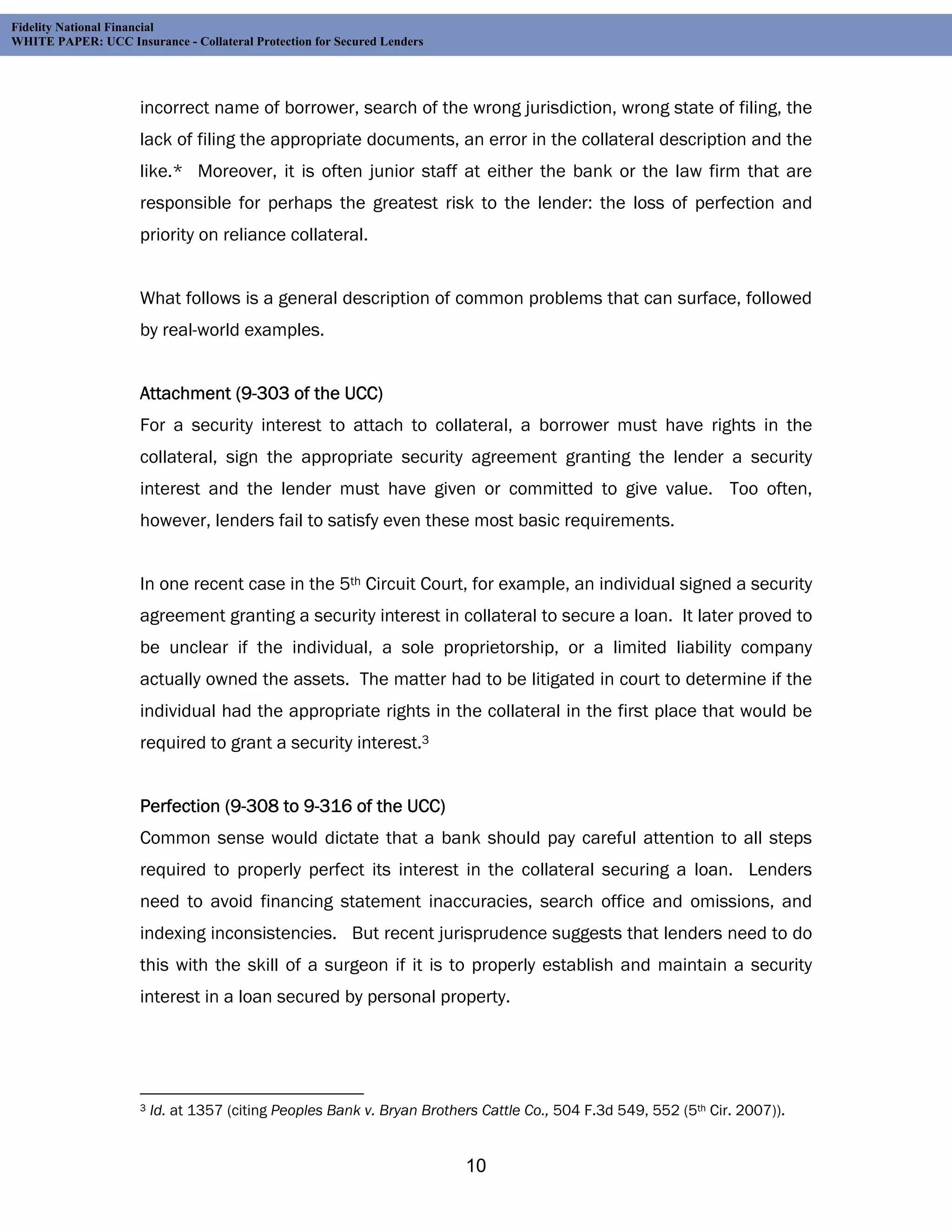 Fidelity National Financial
WHITE PAPER: UCC Insurance - Collateral Protection for Secured Lenders




                     incorrect name of borrower, search of the wrong jurisdiction, wrong state of filing, the
                     lack of filing the appropriate documents, an error in the collateral description and the
                     like.* Moreover, it is often junior staff at either the bank or the law firm that are
                     responsible for perhaps the greatest risk to the lender: the loss of perfection and
                     priority on reliance collateral.


                     What follows is a general description of common problems that can surface, followed
                     by real-world examples.


                     Attachment (9-303 of the UCC)
                     For a security interest to attach to collateral, a borrower must have rights in the
                     collateral, sign the appropriate security agreement granting the lender a security
                     interest and the lender must have given or committed to give value. Too often,
                     however, lenders fail to satisfy even these most basic requirements.


                     In one recent case in the 5th Circuit Court, for example, an individual signed a security
                     agreement granting a security interest in collateral to secure a loan. It later proved to
                     be unclear if the individual, a sole proprietorship, or a limited liability company
                     actually owned the assets. The matter had to be litigated in court to determine if the
                     individual had the appropriate rights in the collateral in the first place that would be
                     required to grant a security interest.3


                     Perfection (9-308 to 9-316 of the UCC)
                     Common sense would dictate that a bank should pay careful attention to all steps
                     required to properly perfect its interest in the collateral securing a loan. Lenders
                     need to avoid financing statement inaccuracies, search office and omissions, and
                     indexing inconsistencies. But recent jurisprudence suggests that lenders need to do
                     this with the skill of a surgeon if it is to properly establish and maintain a security
                     interest in a loan secured by personal property.




                     3   Id. at 1357 (citing Peoples Bank v. Bryan Brothers Cattle Co., 504 F.3d 549, 552 (5th Cir. 2007)).


                                                                         10
 