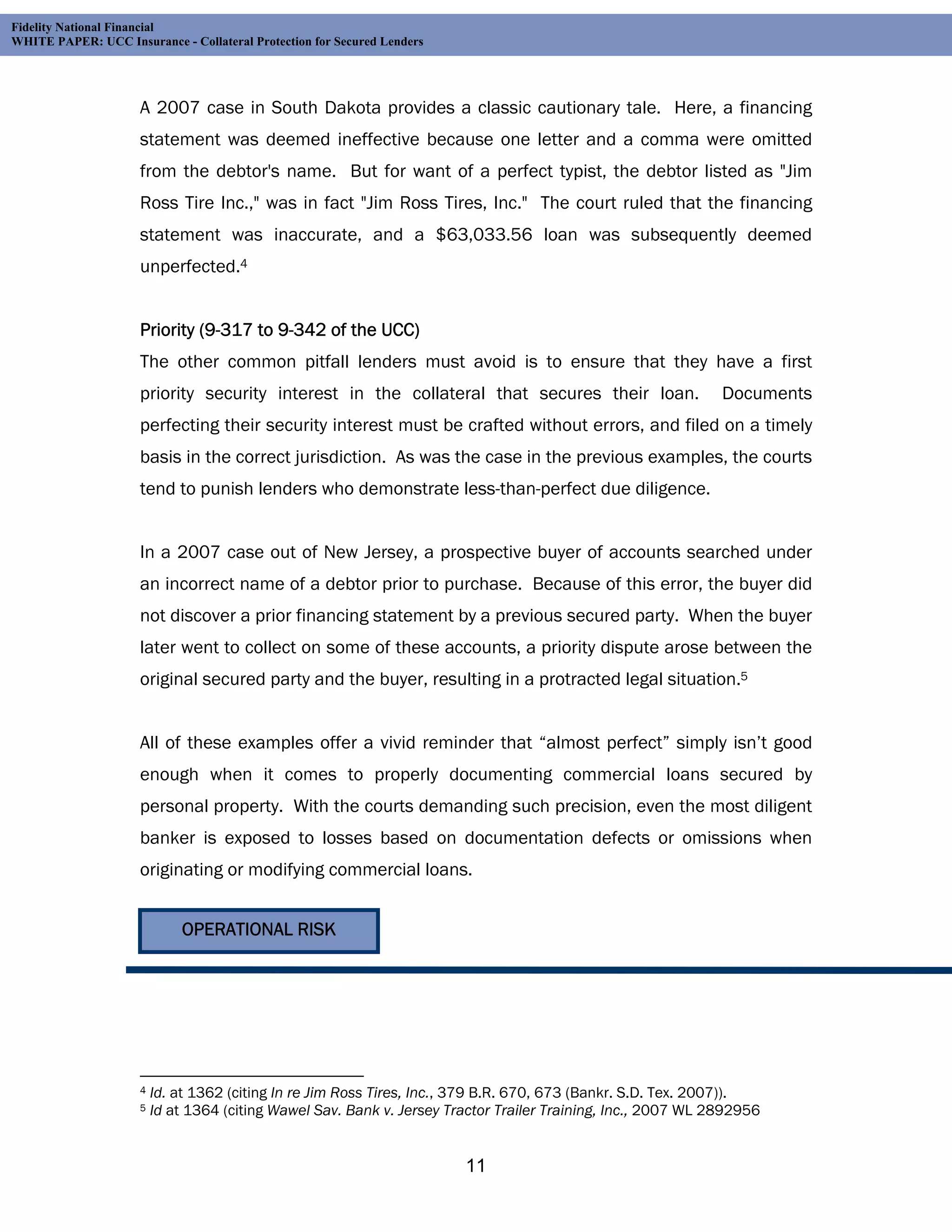 Fidelity National Financial
WHITE PAPER: UCC Insurance - Collateral Protection for Secured Lenders




                     A 2007 case in South Dakota provides a classic cautionary tale. Here, a financing
                     statement was deemed ineffective because one letter and a comma were omitted
                     from the debtor's name. But for want of a perfect typist, the debtor listed as "Jim
                     Ross Tire Inc.," was in fact "Jim Ross Tires, Inc." The court ruled that the financing
                     statement was inaccurate, and a $63,033.56 loan was subsequently deemed
                     unperfected.4


                     Priority (9-317 to 9-342 of the UCC)
                     The other common pitfall lenders must avoid is to ensure that they have a first
                     priority security interest in the collateral that secures their loan.                     Documents
                     perfecting their security interest must be crafted without errors, and filed on a timely
                     basis in the correct jurisdiction. As was the case in the previous examples, the courts
                     tend to punish lenders who demonstrate less-than-perfect due diligence.


                     In a 2007 case out of New Jersey, a prospective buyer of accounts searched under
                     an incorrect name of a debtor prior to purchase. Because of this error, the buyer did
                     not discover a prior financing statement by a previous secured party. When the buyer
                     later went to collect on some of these accounts, a priority dispute arose between the
                     original secured party and the buyer, resulting in a protracted legal situation.5


                     All of these examples offer a vivid reminder that “almost perfect” simply isn’t good
                     enough when it comes to properly documenting commercial loans secured by
                     personal property. With the courts demanding such precision, even the most diligent
                     banker is exposed to losses based on documentation defects or omissions when
                     originating or modifying commercial loans.


                             OPERATIONAL RISK




                     4   Id. at 1362 (citing In re Jim Ross Tires, Inc., 379 B.R. 670, 673 (Bankr. S.D. Tex. 2007)).
                     5   Id at 1364 (citing Wawel Sav. Bank v. Jersey Tractor Trailer Training, Inc., 2007 WL 2892956


                                                                         11
 