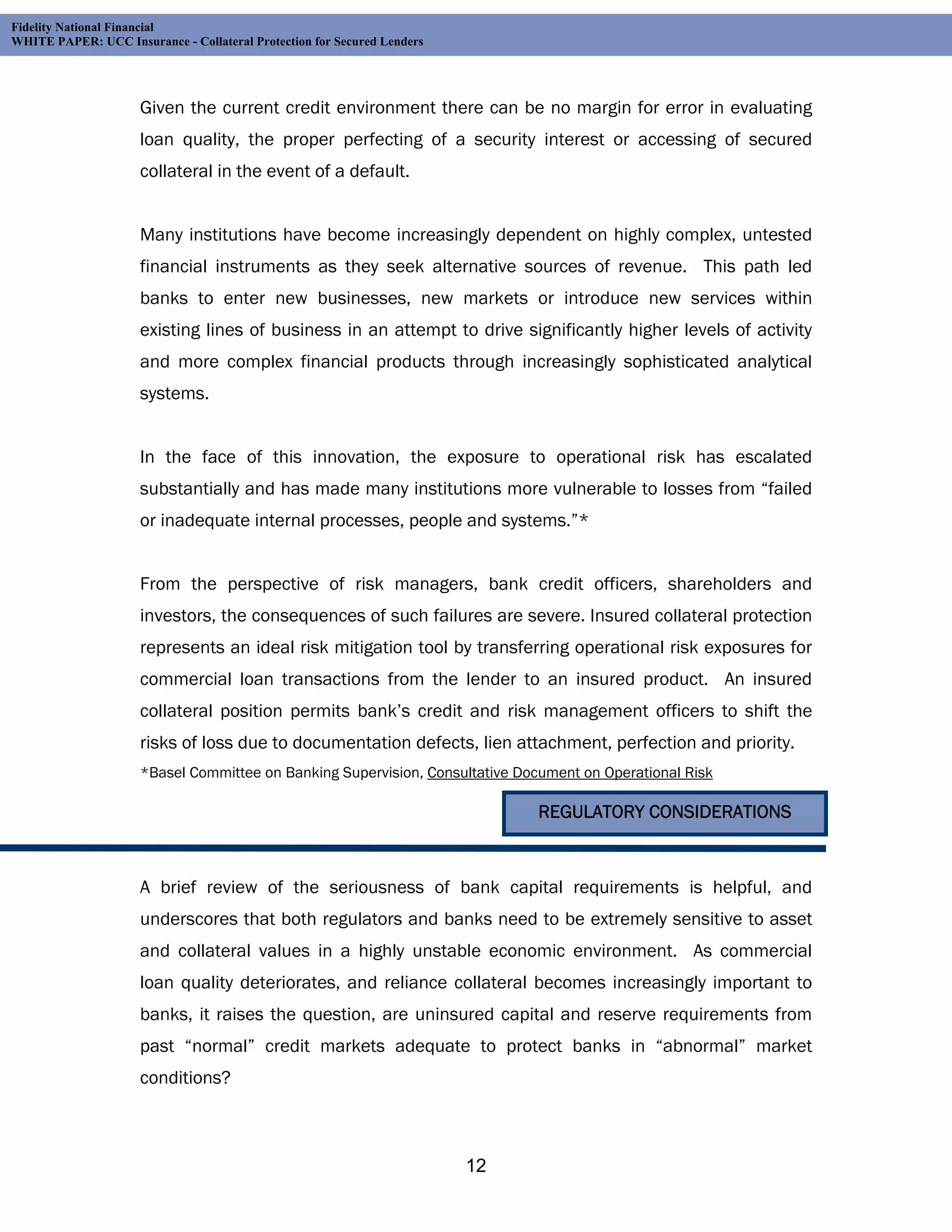 Fidelity National Financial
WHITE PAPER: UCC Insurance - Collateral Protection for Secured Lenders




                     Given the current credit environment there can be no margin for error in evaluating
                     loan quality, the proper perfecting of a security interest or accessing of secured
                     collateral in the event of a default.


                     Many institutions have become increasingly dependent on highly complex, untested
                     financial instruments as they seek alternative sources of revenue. This path led
                     banks to enter new businesses, new markets or introduce new services within
                     existing lines of business in an attempt to drive significantly higher levels of activity
                     and more complex financial products through increasingly sophisticated analytical
                     systems.


                     In the face of this innovation, the exposure to operational risk has escalated
                     substantially and has made many institutions more vulnerable to losses from “failed
                     or inadequate internal processes, people and systems.”*


                     From the perspective of risk managers, bank credit officers, shareholders and
                     investors, the consequences of such failures are severe. Insured collateral protection
                     represents an ideal risk mitigation tool by transferring operational risk exposures for
                     commercial loan transactions from the lender to an insured product. An insured
                     collateral position permits bank’s credit and risk management officers to shift the
                     risks of loss due to documentation defects, lien attachment, perfection and priority.
                     *Basel Committee on Banking Supervision, Consultative Document on Operational Risk

                                                                              REGULATORY CONSIDERATIONS



                     A brief review of the seriousness of bank capital requirements is helpful, and
                     underscores that both regulators and banks need to be extremely sensitive to asset
                     and collateral values in a highly unstable economic environment. As commercial
                     loan quality deteriorates, and reliance collateral becomes increasingly important to
                     banks, it raises the question, are uninsured capital and reserve requirements from
                     past “normal” credit markets adequate to protect banks in “abnormal” market
                     conditions?



                                                                         12
 