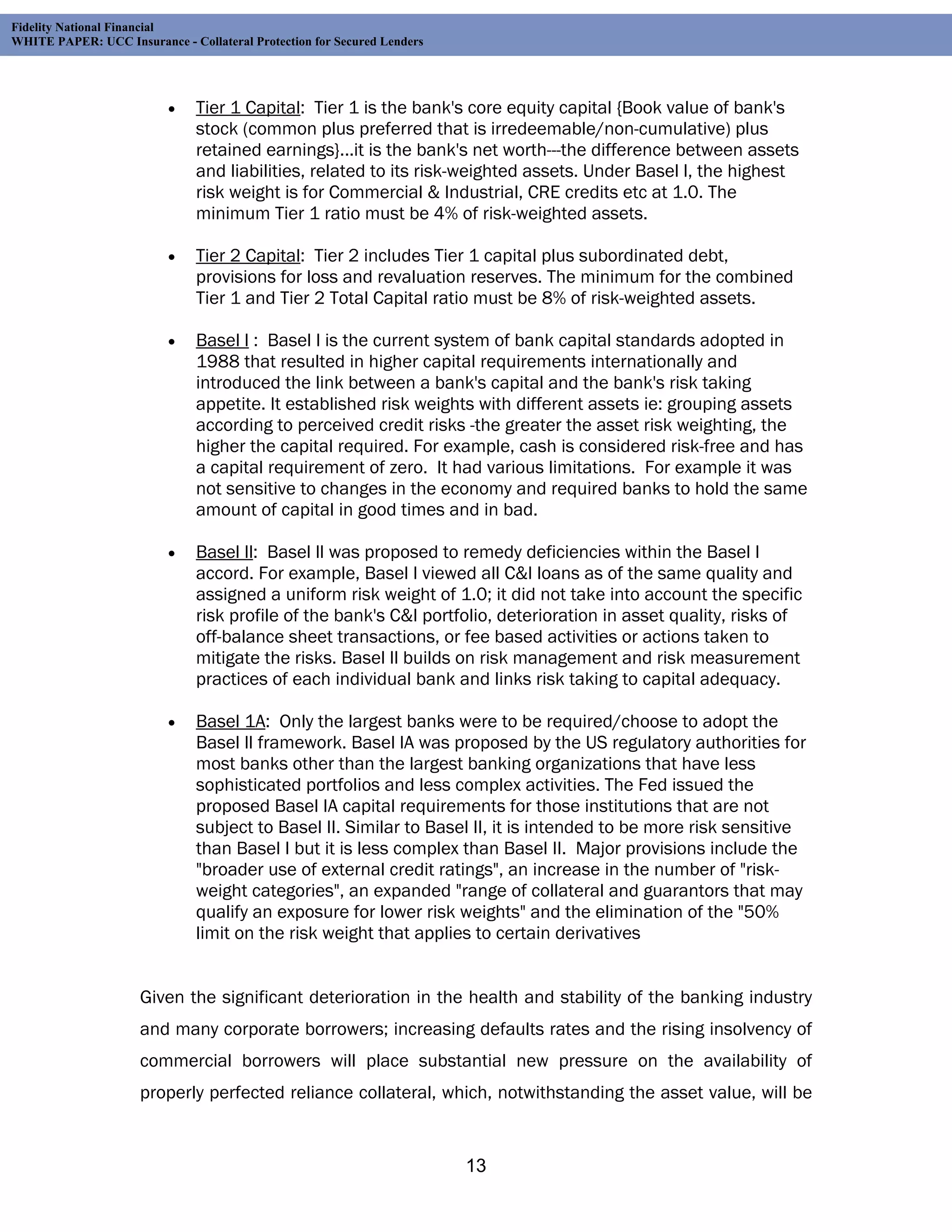 Fidelity National Financial
WHITE PAPER: UCC Insurance - Collateral Protection for Secured Lenders




                              Tier 1 Capital: Tier 1 is the bank's core equity capital {Book value of bank's
                               stock (common plus preferred that is irredeemable/non-cumulative) plus
                               retained earnings}...it is the bank's net worth---the difference between assets
                               and liabilities, related to its risk-weighted assets. Under Basel l, the highest
                               risk weight is for Commercial & Industrial, CRE credits etc at 1.0. The
                               minimum Tier 1 ratio must be 4% of risk-weighted assets.

                              Tier 2 Capital: Tier 2 includes Tier 1 capital plus subordinated debt,
                               provisions for loss and revaluation reserves. The minimum for the combined
                               Tier 1 and Tier 2 Total Capital ratio must be 8% of risk-weighted assets.

                              Basel l : Basel l is the current system of bank capital standards adopted in
                               1988 that resulted in higher capital requirements internationally and
                               introduced the link between a bank's capital and the bank's risk taking
                               appetite. It established risk weights with different assets ie: grouping assets
                               according to perceived credit risks -the greater the asset risk weighting, the
                               higher the capital required. For example, cash is considered risk-free and has
                               a capital requirement of zero. It had various limitations. For example it was
                               not sensitive to changes in the economy and required banks to hold the same
                               amount of capital in good times and in bad.

                              Basel ll: Basel ll was proposed to remedy deficiencies within the Basel l
                               accord. For example, Basel l viewed all C&I loans as of the same quality and
                               assigned a uniform risk weight of 1.0; it did not take into account the specific
                               risk profile of the bank's C&I portfolio, deterioration in asset quality, risks of
                               off-balance sheet transactions, or fee based activities or actions taken to
                               mitigate the risks. Basel ll builds on risk management and risk measurement
                               practices of each individual bank and links risk taking to capital adequacy.

                              Basel 1A: Only the largest banks were to be required/choose to adopt the
                               Basel ll framework. Basel lA was proposed by the US regulatory authorities for
                               most banks other than the largest banking organizations that have less
                               sophisticated portfolios and less complex activities. The Fed issued the
                               proposed Basel IA capital requirements for those institutions that are not
                               subject to Basel II. Similar to Basel II, it is intended to be more risk sensitive
                               than Basel I but it is less complex than Basel II. Major provisions include the
                               "broader use of external credit ratings", an increase in the number of "risk-
                               weight categories", an expanded "range of collateral and guarantors that may
                               qualify an exposure for lower risk weights" and the elimination of the "50%
                               limit on the risk weight that applies to certain derivatives


                     Given the significant deterioration in the health and stability of the banking industry
                     and many corporate borrowers; increasing defaults rates and the rising insolvency of
                     commercial borrowers will place substantial new pressure on the availability of
                     properly perfected reliance collateral, which, notwithstanding the asset value, will be


                                                                         13
 