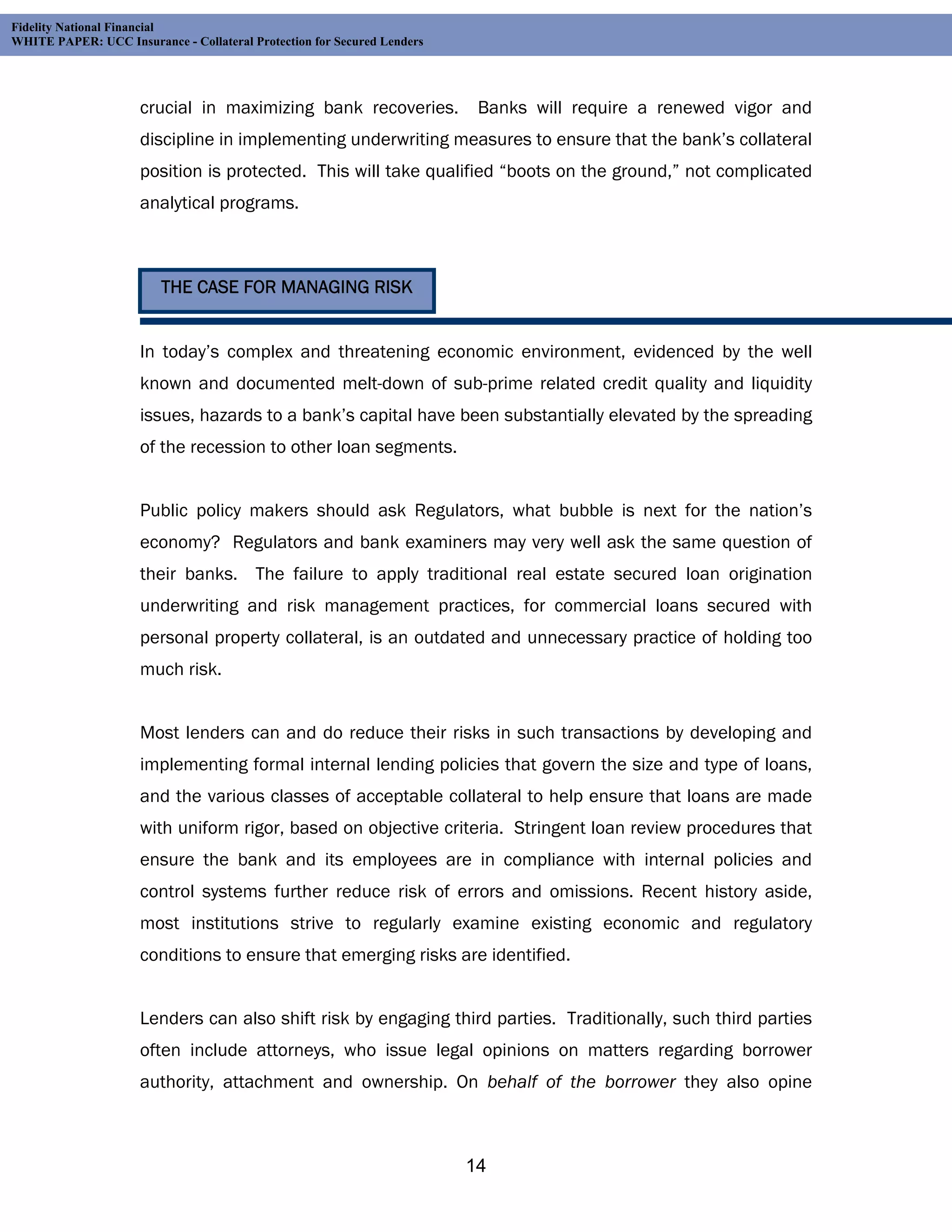Fidelity National Financial
WHITE PAPER: UCC Insurance - Collateral Protection for Secured Lenders




                     crucial in maximizing bank recoveries.               Banks will require a renewed vigor and
                     discipline in implementing underwriting measures to ensure that the bank’s collateral
                     position is protected. This will take qualified “boots on the ground,” not complicated
                     analytical programs.



                         THE CASE FOR MANAGING RISK


                     In today’s complex and threatening economic environment, evidenced by the well
                     known and documented melt-down of sub-prime related credit quality and liquidity
                     issues, hazards to a bank’s capital have been substantially elevated by the spreading
                     of the recession to other loan segments.


                     Public policy makers should ask Regulators, what bubble is next for the nation’s
                     economy? Regulators and bank examiners may very well ask the same question of
                     their banks. The failure to apply traditional real estate secured loan origination
                     underwriting and risk management practices, for commercial loans secured with
                     personal property collateral, is an outdated and unnecessary practice of holding too
                     much risk.


                     Most lenders can and do reduce their risks in such transactions by developing and
                     implementing formal internal lending policies that govern the size and type of loans,
                     and the various classes of acceptable collateral to help ensure that loans are made
                     with uniform rigor, based on objective criteria. Stringent loan review procedures that
                     ensure the bank and its employees are in compliance with internal policies and
                     control systems further reduce risk of errors and omissions. Recent history aside,
                     most institutions strive to regularly examine existing economic and regulatory
                     conditions to ensure that emerging risks are identified.


                     Lenders can also shift risk by engaging third parties. Traditionally, such third parties
                     often include attorneys, who issue legal opinions on matters regarding borrower
                     authority, attachment and ownership. On behalf of the borrower they also opine



                                                                         14
 
