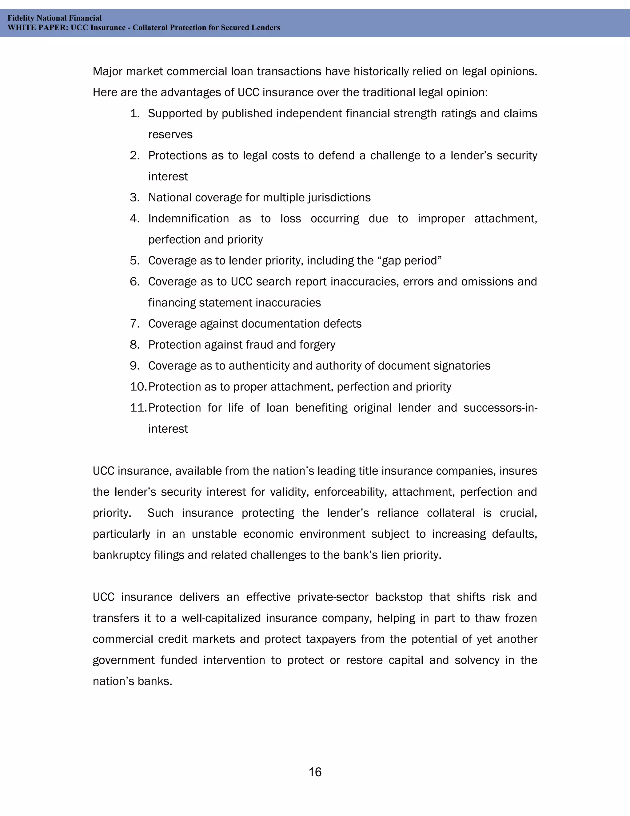 Fidelity National Financial
WHITE PAPER: UCC Insurance - Collateral Protection for Secured Lenders




                     Major market commercial loan transactions have historically relied on legal opinions.
                     Here are the advantages of UCC insurance over the traditional legal opinion:
                               1. Supported by published independent financial strength ratings and claims
                                    reserves
                               2. Protections as to legal costs to defend a challenge to a lender’s security
                                    interest
                               3. National coverage for multiple jurisdictions
                               4. Indemnification as to loss occurring due to improper attachment,
                                    perfection and priority
                               5. Coverage as to lender priority, including the “gap period”
                               6. Coverage as to UCC search report inaccuracies, errors and omissions and
                                    financing statement inaccuracies
                               7. Coverage against documentation defects
                               8. Protection against fraud and forgery
                               9. Coverage as to authenticity and authority of document signatories
                               10. Protection as to proper attachment, perfection and priority
                               11. Protection for life of loan benefiting original lender and successors-in-
                                    interest


                     UCC insurance, available from the nation’s leading title insurance companies, insures
                     the lender’s security interest for validity, enforceability, attachment, perfection and
                     priority.     Such insurance protecting the lender’s reliance collateral is crucial,
                     particularly in an unstable economic environment subject to increasing defaults,
                     bankruptcy filings and related challenges to the bank’s lien priority.


                     UCC insurance delivers an effective private-sector backstop that shifts risk and
                     transfers it to a well-capitalized insurance company, helping in part to thaw frozen
                     commercial credit markets and protect taxpayers from the potential of yet another
                     government funded intervention to protect or restore capital and solvency in the
                     nation’s banks.




                                                                         16
 
