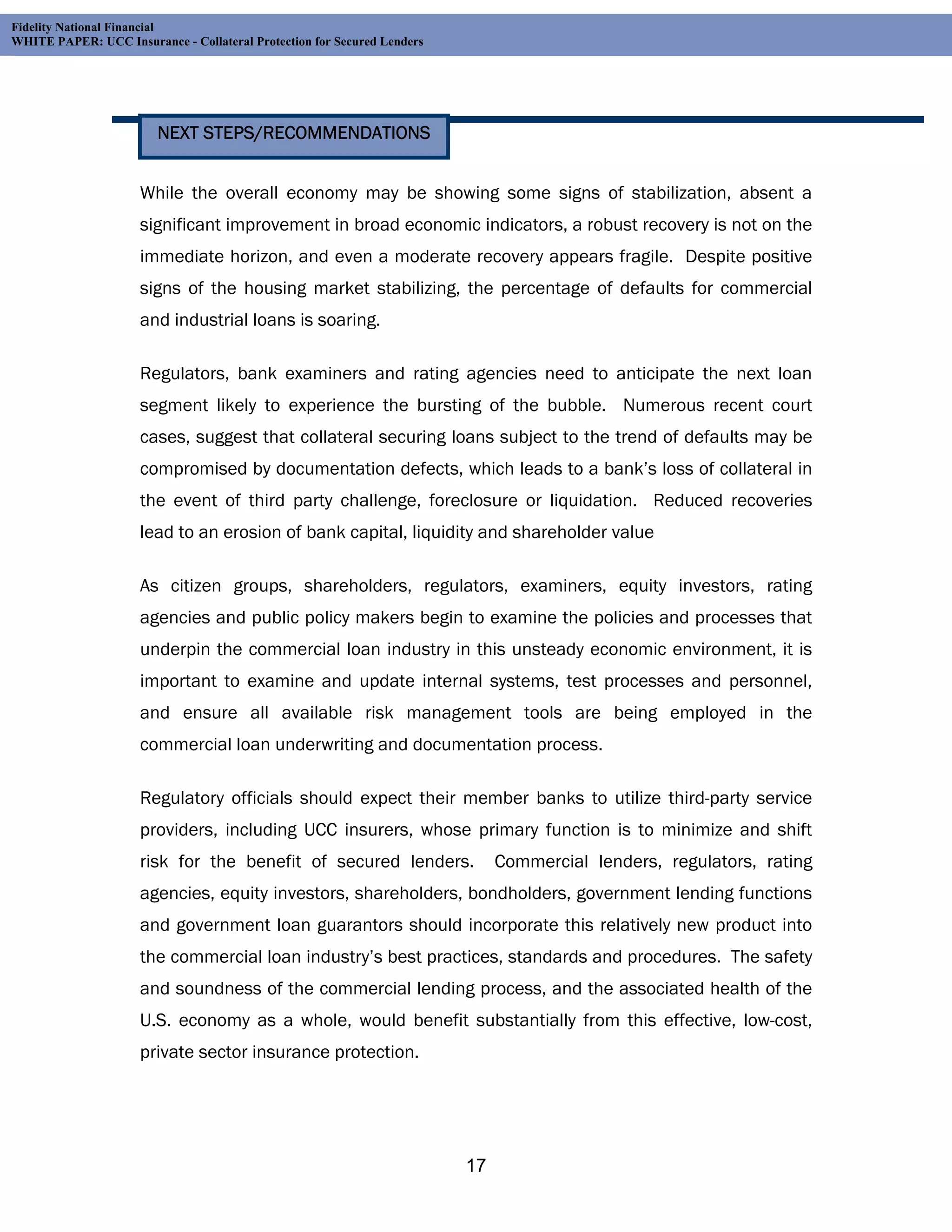 Fidelity National Financial
WHITE PAPER: UCC Insurance - Collateral Protection for Secured Lenders




                        NEXT STEPS/RECOMMENDATIONS


                     While the overall economy may be showing some signs of stabilization, absent a
                     significant improvement in broad economic indicators, a robust recovery is not on the
                     immediate horizon, and even a moderate recovery appears fragile. Despite positive
                     signs of the housing market stabilizing, the percentage of defaults for commercial
                     and industrial loans is soaring.

                     Regulators, bank examiners and rating agencies need to anticipate the next loan
                     segment likely to experience the bursting of the bubble. Numerous recent court
                     cases, suggest that collateral securing loans subject to the trend of defaults may be
                     compromised by documentation defects, which leads to a bank’s loss of collateral in
                     the event of third party challenge, foreclosure or liquidation. Reduced recoveries
                     lead to an erosion of bank capital, liquidity and shareholder value

                     As citizen groups, shareholders, regulators, examiners, equity investors, rating
                     agencies and public policy makers begin to examine the policies and processes that
                     underpin the commercial loan industry in this unsteady economic environment, it is
                     important to examine and update internal systems, test processes and personnel,
                     and ensure all available risk management tools are being employed in the
                     commercial loan underwriting and documentation process.

                     Regulatory officials should expect their member banks to utilize third-party service
                     providers, including UCC insurers, whose primary function is to minimize and shift
                     risk for the benefit of secured lenders.                 Commercial lenders, regulators, rating
                     agencies, equity investors, shareholders, bondholders, government lending functions
                     and government loan guarantors should incorporate this relatively new product into
                     the commercial loan industry’s best practices, standards and procedures. The safety
                     and soundness of the commercial lending process, and the associated health of the
                     U.S. economy as a whole, would benefit substantially from this effective, low-cost,
                     private sector insurance protection.




                                                                         17
 