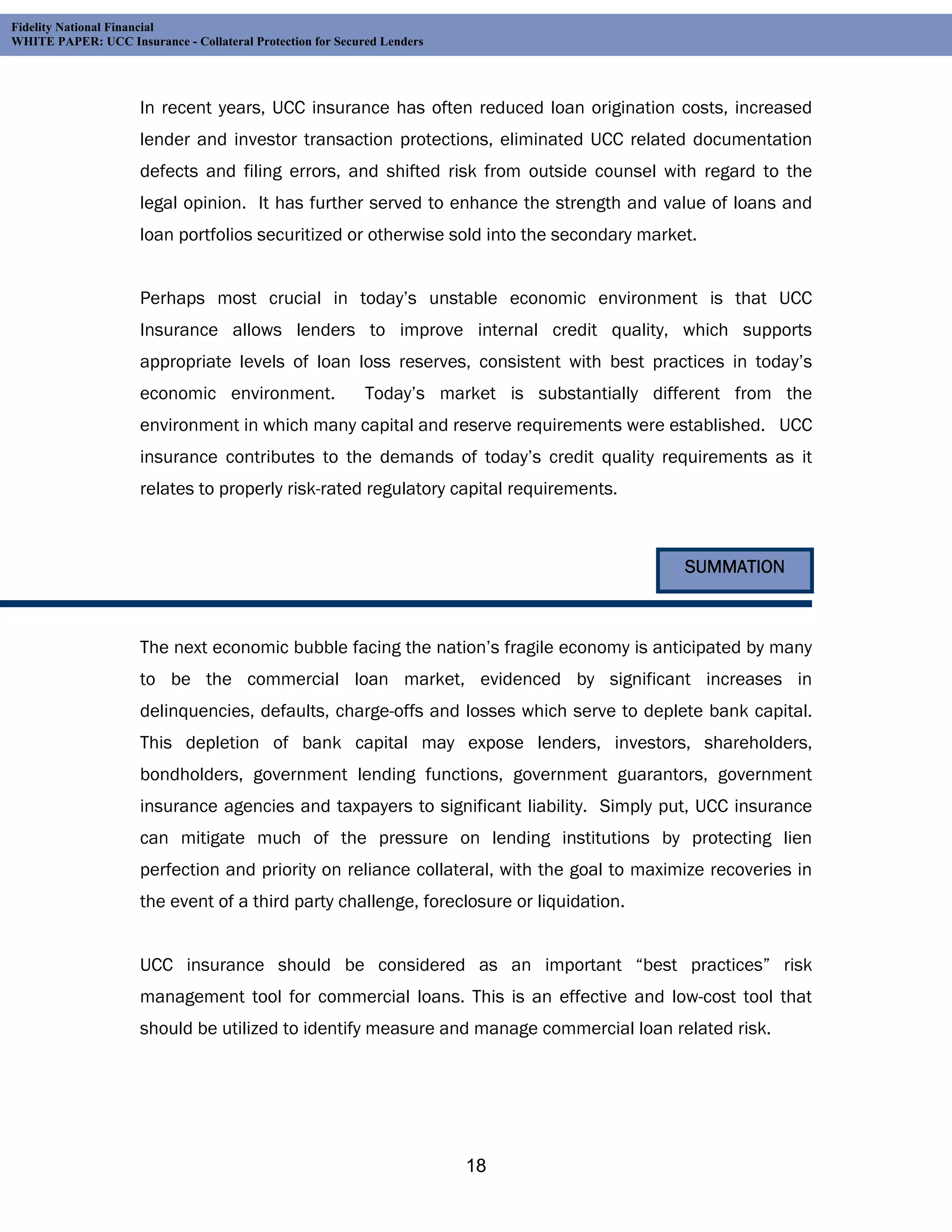Fidelity National Financial
WHITE PAPER: UCC Insurance - Collateral Protection for Secured Lenders




                     In recent years, UCC insurance has often reduced loan origination costs, increased
                     lender and investor transaction protections, eliminated UCC related documentation
                     defects and filing errors, and shifted risk from outside counsel with regard to the
                     legal opinion. It has further served to enhance the strength and value of loans and
                     loan portfolios securitized or otherwise sold into the secondary market.


                     Perhaps most crucial in today’s unstable economic environment is that UCC
                     Insurance allows lenders to improve internal credit quality, which supports
                     appropriate levels of loan loss reserves, consistent with best practices in today’s
                     economic environment.                  Today’s market is substantially different from the
                     environment in which many capital and reserve requirements were established. UCC
                     insurance contributes to the demands of today’s credit quality requirements as it
                     relates to properly risk-rated regulatory capital requirements.



                                                                                               SUMMATION



                     The next economic bubble facing the nation’s fragile economy is anticipated by many
                     to be the commercial loan market, evidenced by significant increases in
                     delinquencies, defaults, charge-offs and losses which serve to deplete bank capital.
                     This depletion of bank capital may expose lenders, investors, shareholders,
                     bondholders, government lending functions, government guarantors, government
                     insurance agencies and taxpayers to significant liability. Simply put, UCC insurance
                     can mitigate much of the pressure on lending institutions by protecting lien
                     perfection and priority on reliance collateral, with the goal to maximize recoveries in
                     the event of a third party challenge, foreclosure or liquidation.


                     UCC insurance should be considered as an important “best practices” risk
                     management tool for commercial loans. This is an effective and low-cost tool that
                     should be utilized to identify measure and manage commercial loan related risk.




                                                                         18
 