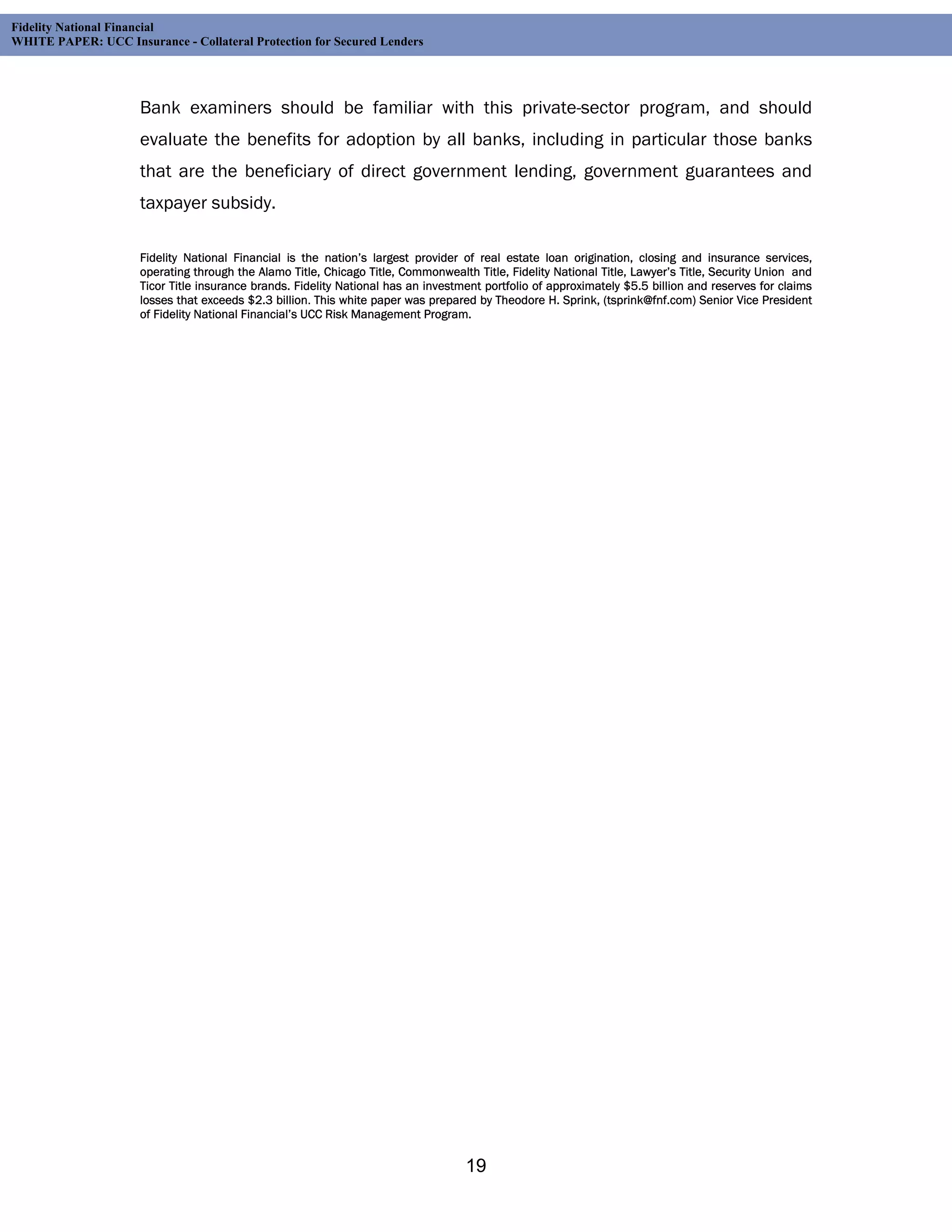 Fidelity National Financial
WHITE PAPER: UCC Insurance - Collateral Protection for Secured Lenders




                     Bank examiners should be familiar with this private-sector program, and should
                     evaluate the benefits for adoption by all banks, including in particular those banks
                     that are the beneficiary of direct government lending, government guarantees and
                     taxpayer subsidy.

                     Fidelity National Financial is the nation’s largest provider of real estate loan origination, closing and insurance services,
                     operating through the Alamo Title, Chicago Title, Commonwealth Title, Fidelity National Title, Lawyer’s Title, Security Union and
                     Ticor Title insurance brands. Fidelity National has an investment portfolio of approximately $5.5 billion and reserves for claims
                     losses that exceeds $2.3 billion. This white paper was prepared by Theodore H. Sprink, (tsprink@fnf.com) Senior Vice President
                     of Fidelity National Financial’s UCC Risk Management Program.




                                                                                   19
 