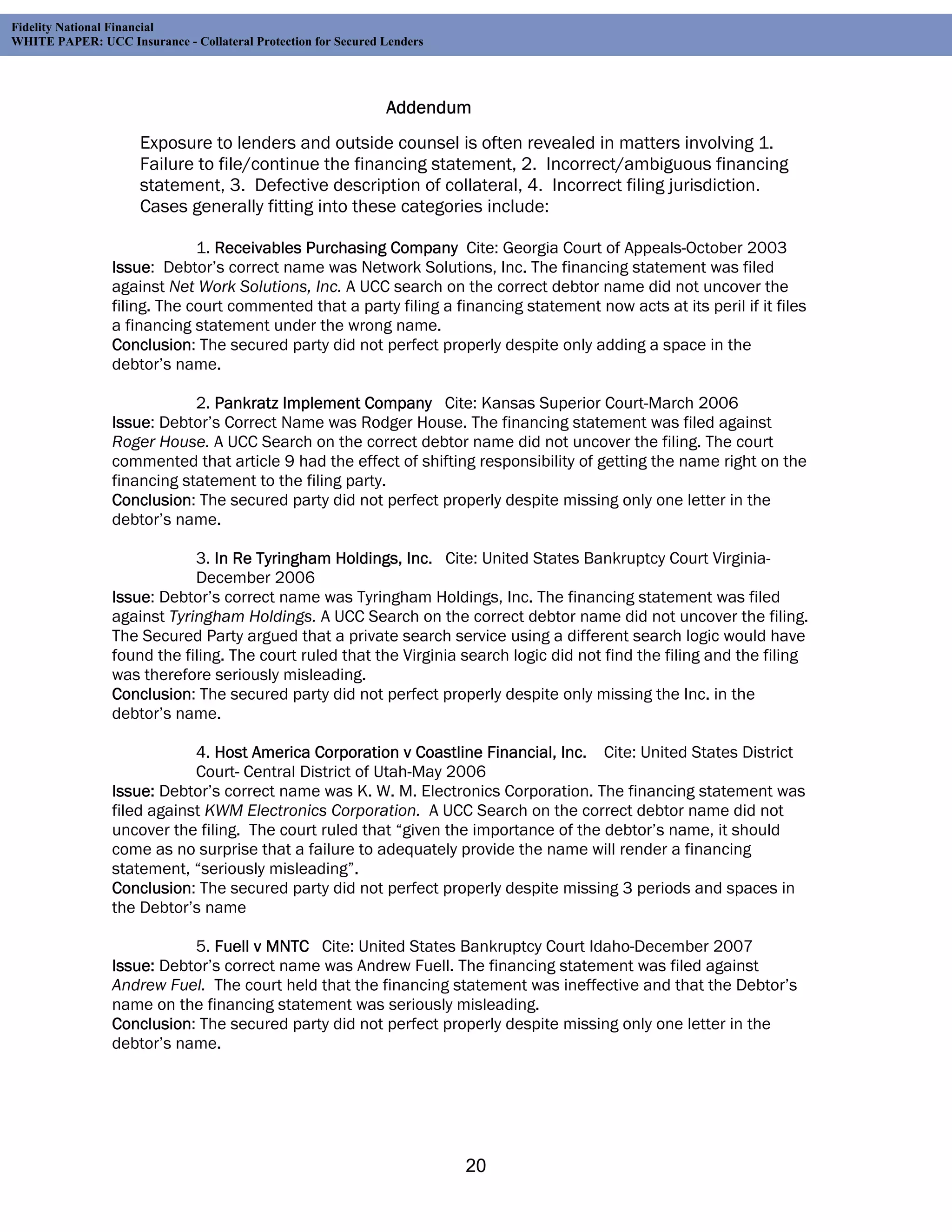 Fidelity National Financial
WHITE PAPER: UCC Insurance - Collateral Protection for Secured Lenders




                                                               Addendum
                     Exposure to lenders and outside counsel is often revealed in matters involving 1.
                     Failure to file/continue the financing statement, 2. Incorrect/ambiguous financing
                     statement, 3. Defective description of collateral, 4. Incorrect filing jurisdiction.
                     Cases generally fitting into these categories include:

                              1. Receivables Purchasing Company Cite: Georgia Court of Appeals-October 2003
                 Issue: Debtor’s correct name was Network Solutions, Inc. The financing statement was filed
                 against Net Work Solutions, Inc. A UCC search on the correct debtor name did not uncover the
                 filing. The court commented that a party filing a financing statement now acts at its peril if it files
                 a financing statement under the wrong name.
                 Conclusion: The secured party did not perfect properly despite only adding a space in the
                 debtor’s name.

                             2. Pankratz Implement Company Cite: Kansas Superior Court-March 2006
                 Issue: Debtor’s Correct Name was Rodger House. The financing statement was filed against
                 Roger House. A UCC Search on the correct debtor name did not uncover the filing. The court
                 commented that article 9 had the effect of shifting responsibility of getting the name right on the
                 financing statement to the filing party.
                 Conclusion: The secured party did not perfect properly despite missing only one letter in the
                 debtor’s name.

                             3. In Re Tyringham Holdings, Inc. Cite: United States Bankruptcy Court Virginia-
                             December 2006
                 Issue: Debtor’s correct name was Tyringham Holdings, Inc. The financing statement was filed
                 against Tyringham Holdings. A UCC Search on the correct debtor name did not uncover the filing.
                 The Secured Party argued that a private search service using a different search logic would have
                 found the filing. The court ruled that the Virginia search logic did not find the filing and the filing
                 was therefore seriously misleading.
                 Conclusion: The secured party did not perfect properly despite only missing the Inc. in the
                 debtor’s name.

                             4. Host America Corporation v Coastline Financial, Inc. Cite: United States District
                             Court- Central District of Utah-May 2006
                 Issue: Debtor’s correct name was K. W. M. Electronics Corporation. The financing statement was
                 filed against KWM Electronics Corporation. A UCC Search on the correct debtor name did not
                 uncover the filing. The court ruled that “given the importance of the debtor’s name, it should
                 come as no surprise that a failure to adequately provide the name will render a financing
                 statement, “seriously misleading”.
                 Conclusion: The secured party did not perfect properly despite missing 3 periods and spaces in
                 the Debtor’s name

                            5. Fuell v MNTC Cite: United States Bankruptcy Court Idaho-December 2007
                 Issue: Debtor’s correct name was Andrew Fuell. The financing statement was filed against
                 Andrew Fuel. The court held that the financing statement was ineffective and that the Debtor’s
                 name on the financing statement was seriously misleading.
                 Conclusion: The secured party did not perfect properly despite missing only one letter in the
                 debtor’s name.




                                                                         20
 