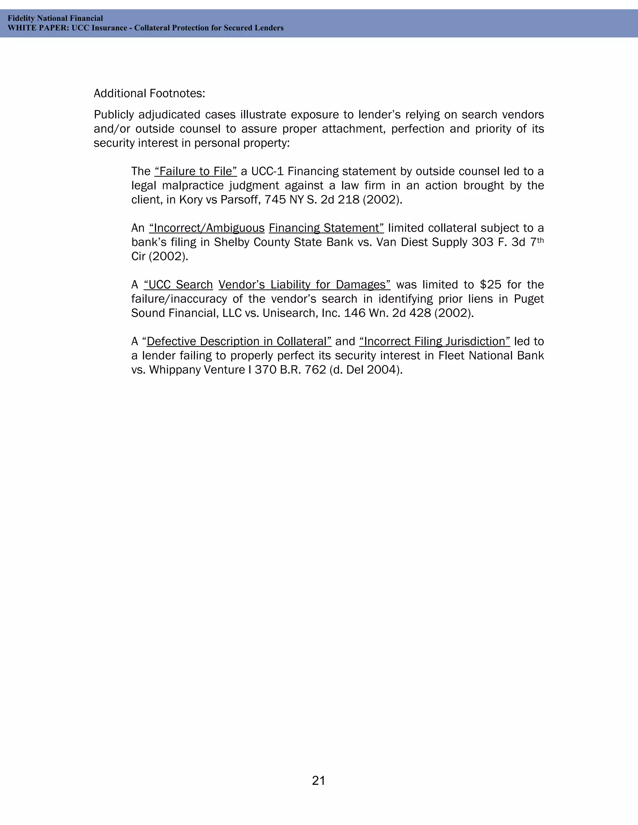 Fidelity National Financial
WHITE PAPER: UCC Insurance - Collateral Protection for Secured Lenders




                     Additional Footnotes:
                     Publicly adjudicated cases illustrate exposure to lender’s relying on search vendors
                     and/or outside counsel to assure proper attachment, perfection and priority of its
                     security interest in personal property:

                               The “Failure to File” a UCC-1 Financing statement by outside counsel led to a
                               legal malpractice judgment against a law firm in an action brought by the
                               client, in Kory vs Parsoff, 745 NY S. 2d 218 (2002).

                               An “Incorrect/Ambiguous Financing Statement” limited collateral subject to a
                               bank’s filing in Shelby County State Bank vs. Van Diest Supply 303 F. 3d 7th
                               Cir (2002).

                               A “UCC Search Vendor’s Liability for Damages” was limited to $25 for the
                               failure/inaccuracy of the vendor’s search in identifying prior liens in Puget
                               Sound Financial, LLC vs. Unisearch, Inc. 146 Wn. 2d 428 (2002).

                               A “Defective Description in Collateral” and “Incorrect Filing Jurisdiction” led to
                               a lender failing to properly perfect its security interest in Fleet National Bank
                               vs. Whippany Venture I 370 B.R. 762 (d. Del 2004).




                                                                         21
 