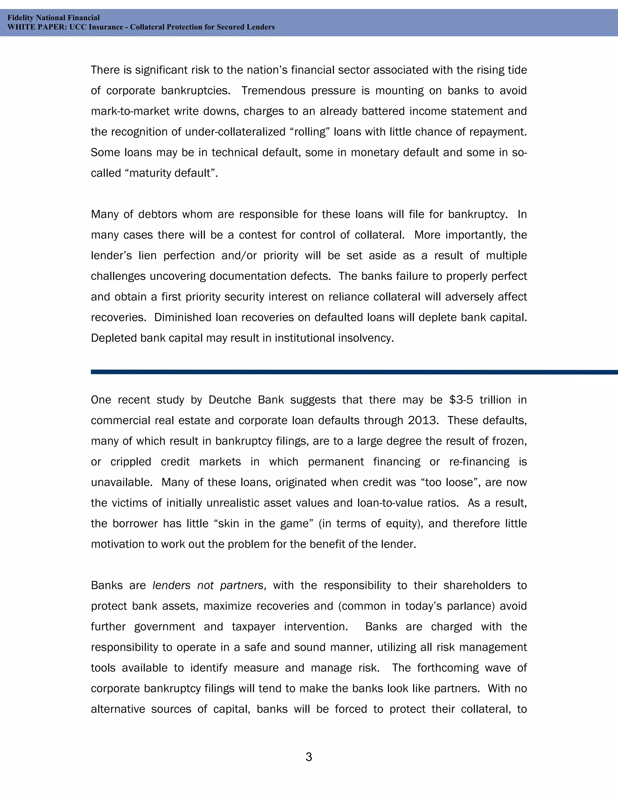 Fidelity National Financial
WHITE PAPER: UCC Insurance - Collateral Protection for Secured Lenders




                     There is significant risk to the nation’s financial sector associated with the rising tide
                     of corporate bankruptcies. Tremendous pressure is mounting on banks to avoid
                     mark-to-market write downs, charges to an already battered income statement and
                     the recognition of under-collateralized “rolling” loans with little chance of repayment.
                     Some loans may be in technical default, some in monetary default and some in so-
                     called “maturity default”.


                     Many of debtors whom are responsible for these loans will file for bankruptcy. In
                     many cases there will be a contest for control of collateral. More importantly, the
                     lender’s lien perfection and/or priority will be set aside as a result of multiple
                     challenges uncovering documentation defects. The banks failure to properly perfect
                     and obtain a first priority security interest on reliance collateral will adversely affect
                     recoveries. Diminished loan recoveries on defaulted loans will deplete bank capital.
                     Depleted bank capital may result in institutional insolvency.




                     One recent study by Deutche Bank suggests that there may be $3-5 trillion in
                     commercial real estate and corporate loan defaults through 2013. These defaults,
                     many of which result in bankruptcy filings, are to a large degree the result of frozen,
                     or crippled credit markets in which permanent financing or re-financing is
                     unavailable. Many of these loans, originated when credit was “too loose”, are now
                     the victims of initially unrealistic asset values and loan-to-value ratios. As a result,
                     the borrower has little “skin in the game” (in terms of equity), and therefore little
                     motivation to work out the problem for the benefit of the lender.


                     Banks are lenders not partners, with the responsibility to their shareholders to
                     protect bank assets, maximize recoveries and (common in today’s parlance) avoid
                     further government and taxpayer intervention.           Banks are charged with the
                     responsibility to operate in a safe and sound manner, utilizing all risk management
                     tools available to identify measure and manage risk.          The forthcoming wave of
                     corporate bankruptcy filings will tend to make the banks look like partners. With no
                     alternative sources of capital, banks will be forced to protect their collateral, to


                                                                         3
 