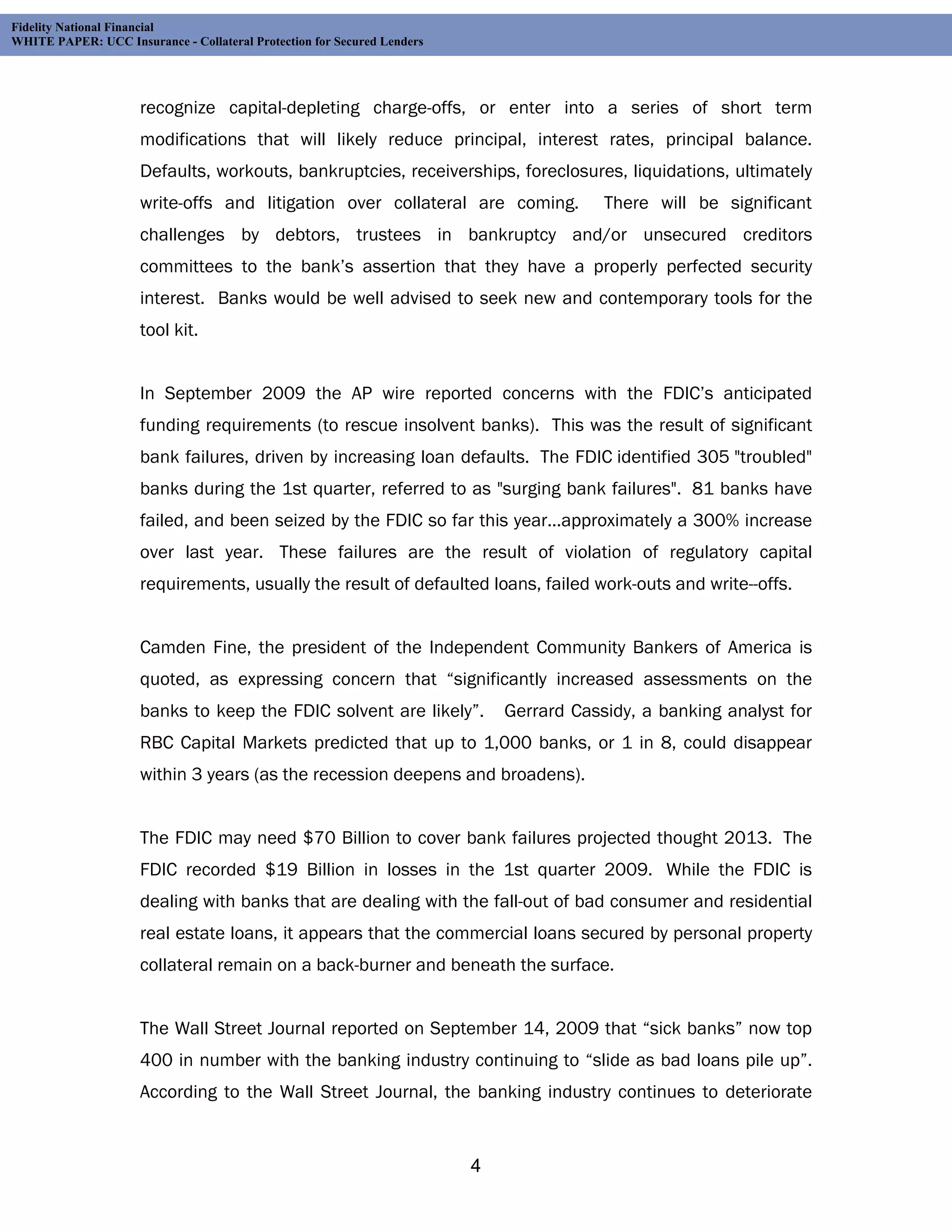 Fidelity National Financial
WHITE PAPER: UCC Insurance - Collateral Protection for Secured Lenders




                     recognize capital-depleting charge-offs, or enter into a series of short term
                     modifications that will likely reduce principal, interest rates, principal balance.
                     Defaults, workouts, bankruptcies, receiverships, foreclosures, liquidations, ultimately
                     write-offs and litigation over collateral are coming.               There will be significant
                     challenges by debtors, trustees in bankruptcy and/or unsecured creditors
                     committees to the bank’s assertion that they have a properly perfected security
                     interest. Banks would be well advised to seek new and contemporary tools for the
                     tool kit.


                     In September 2009 the AP wire reported concerns with the FDIC’s anticipated
                     funding requirements (to rescue insolvent banks). This was the result of significant
                     bank failures, driven by increasing loan defaults. The FDIC identified 305 "troubled"
                     banks during the 1st quarter, referred to as "surging bank failures". 81 banks have
                     failed, and been seized by the FDIC so far this year...approximately a 300% increase
                     over last year. These failures are the result of violation of regulatory capital
                     requirements, usually the result of defaulted loans, failed work-outs and write--offs.


                     Camden Fine, the president of the Independent Community Bankers of America is
                     quoted, as expressing concern that “significantly increased assessments on the
                     banks to keep the FDIC solvent are likely”.             Gerrard Cassidy, a banking analyst for
                     RBC Capital Markets predicted that up to 1,000 banks, or 1 in 8, could disappear
                     within 3 years (as the recession deepens and broadens).


                     The FDIC may need $70 Billion to cover bank failures projected thought 2013. The
                     FDIC recorded $19 Billion in losses in the 1st quarter 2009. While the FDIC is
                     dealing with banks that are dealing with the fall-out of bad consumer and residential
                     real estate loans, it appears that the commercial loans secured by personal property
                     collateral remain on a back-burner and beneath the surface.


                     The Wall Street Journal reported on September 14, 2009 that “sick banks” now top
                     400 in number with the banking industry continuing to “slide as bad loans pile up”.
                     According to the Wall Street Journal, the banking industry continues to deteriorate


                                                                         4
 
