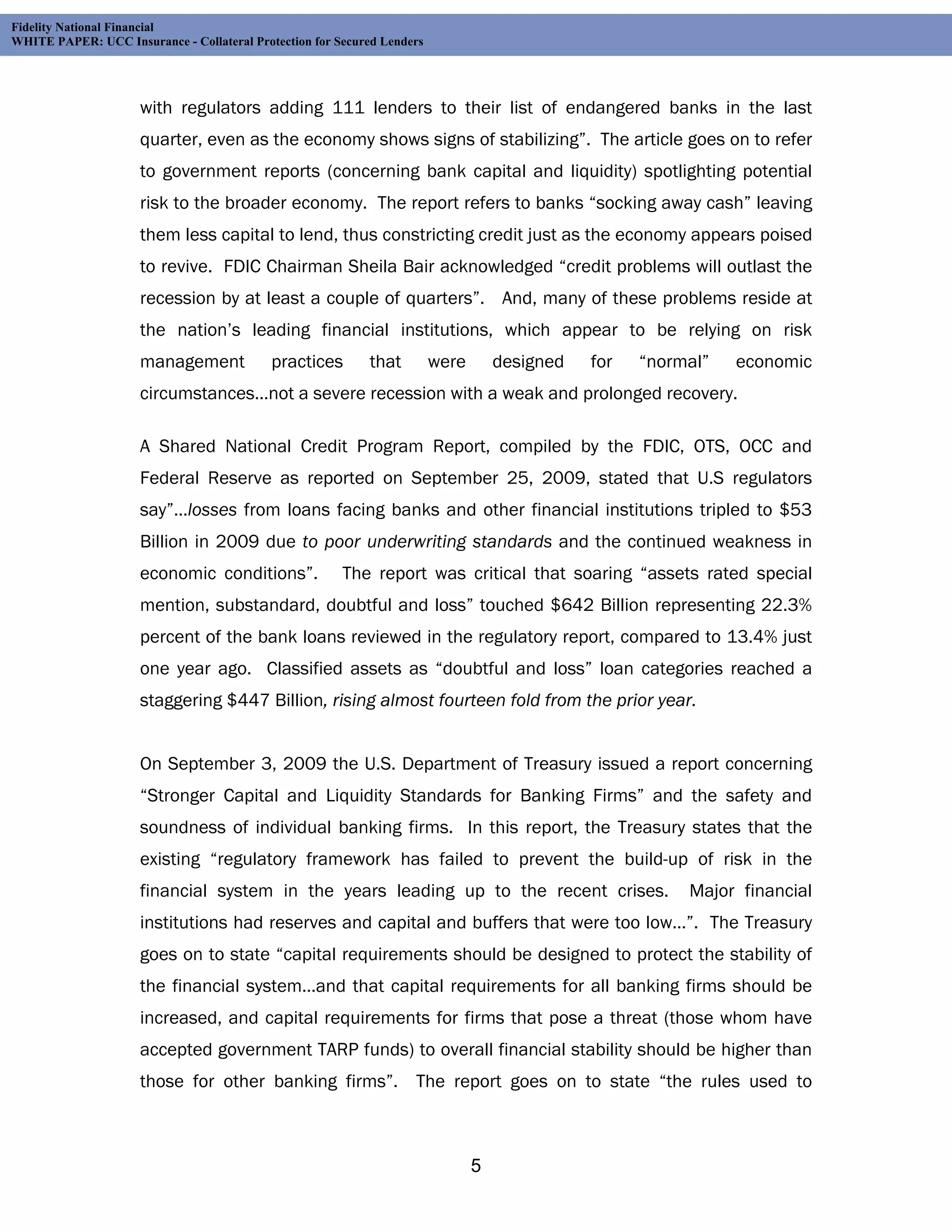 Fidelity National Financial
WHITE PAPER: UCC Insurance - Collateral Protection for Secured Lenders




                     with regulators adding 111 lenders to their list of endangered banks in the last
                     quarter, even as the economy shows signs of stabilizing”. The article goes on to refer
                     to government reports (concerning bank capital and liquidity) spotlighting potential
                     risk to the broader economy. The report refers to banks “socking away cash” leaving
                     them less capital to lend, thus constricting credit just as the economy appears poised
                     to revive. FDIC Chairman Sheila Bair acknowledged “credit problems will outlast the
                     recession by at least a couple of quarters”. And, many of these problems reside at
                     the nation’s leading financial institutions, which appear to be relying on risk
                     management             practices       that         were       designed   for   “normal”   economic
                     circumstances…not a severe recession with a weak and prolonged recovery.

                     A Shared National Credit Program Report, compiled by the FDIC, OTS, OCC and
                     Federal Reserve as reported on September 25, 2009, stated that U.S regulators
                     say”…losses from loans facing banks and other financial institutions tripled to $53
                     Billion in 2009 due to poor underwriting standards and the continued weakness in
                     economic conditions”.              The report was critical that soaring “assets rated special
                     mention, substandard, doubtful and loss” touched $642 Billion representing 22.3%
                     percent of the bank loans reviewed in the regulatory report, compared to 13.4% just
                     one year ago. Classified assets as “doubtful and loss” loan categories reached a
                     staggering $447 Billion, rising almost fourteen fold from the prior year.


                     On September 3, 2009 the U.S. Department of Treasury issued a report concerning
                     “Stronger Capital and Liquidity Standards for Banking Firms” and the safety and
                     soundness of individual banking firms. In this report, the Treasury states that the
                     existing “regulatory framework has failed to prevent the build-up of risk in the
                     financial system in the years leading up to the recent crises.                       Major financial
                     institutions had reserves and capital and buffers that were too low…”. The Treasury
                     goes on to state “capital requirements should be designed to protect the stability of
                     the financial system…and that capital requirements for all banking firms should be
                     increased, and capital requirements for firms that pose a threat (those whom have
                     accepted government TARP funds) to overall financial stability should be higher than
                     those for other banking firms”. The report goes on to state “the rules used to



                                                                                5
 