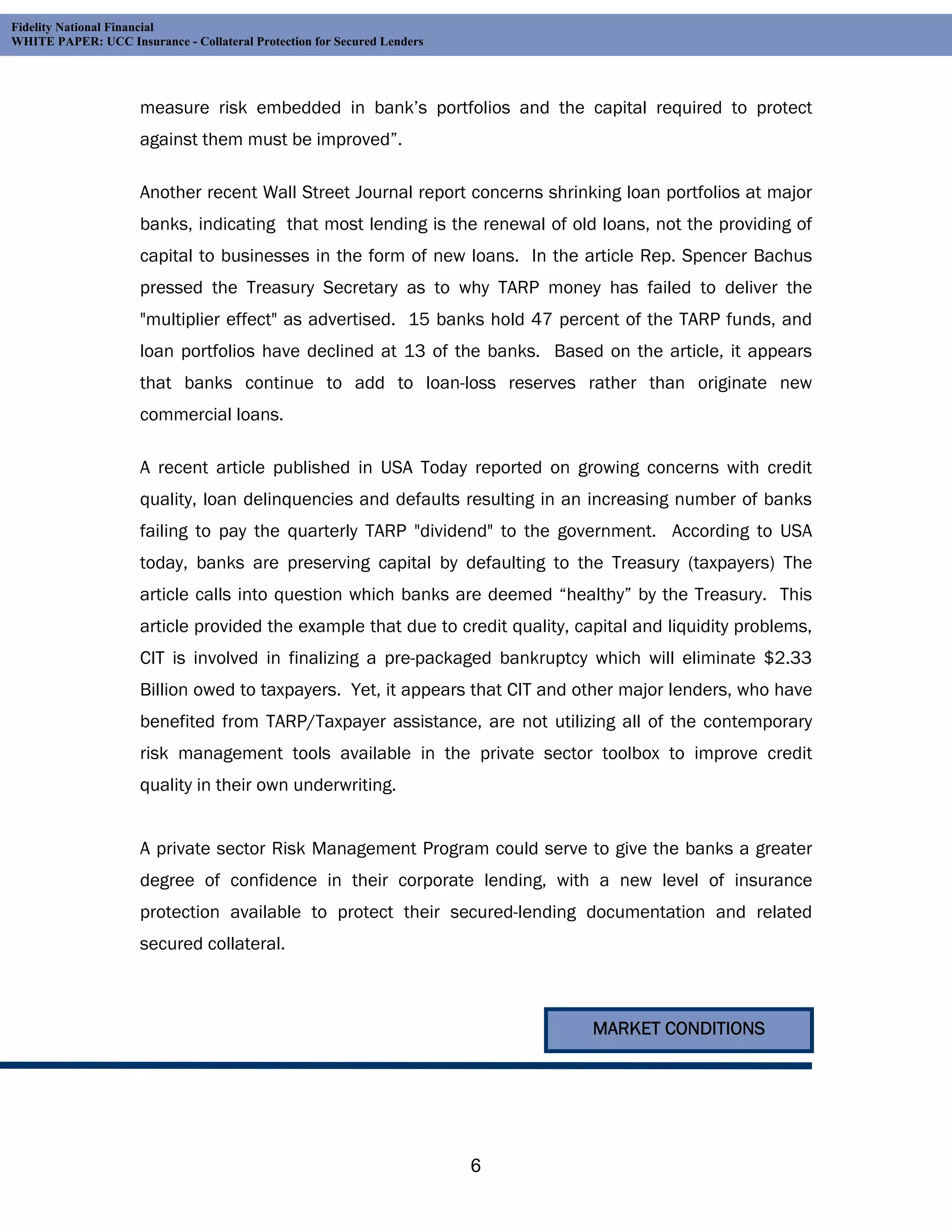 Fidelity National Financial
WHITE PAPER: UCC Insurance - Collateral Protection for Secured Lenders




                     measure risk embedded in bank’s portfolios and the capital required to protect
                     against them must be improved”.

                     Another recent Wall Street Journal report concerns shrinking loan portfolios at major
                     banks, indicating that most lending is the renewal of old loans, not the providing of
                     capital to businesses in the form of new loans. In the article Rep. Spencer Bachus
                     pressed the Treasury Secretary as to why TARP money has failed to deliver the
                     "multiplier effect" as advertised. 15 banks hold 47 percent of the TARP funds, and
                     loan portfolios have declined at 13 of the banks. Based on the article, it appears
                     that banks continue to add to loan-loss reserves rather than originate new
                     commercial loans.

                     A recent article published in USA Today reported on growing concerns with credit
                     quality, loan delinquencies and defaults resulting in an increasing number of banks
                     failing to pay the quarterly TARP "dividend" to the government. According to USA
                     today, banks are preserving capital by defaulting to the Treasury (taxpayers) The
                     article calls into question which banks are deemed “healthy” by the Treasury. This
                     article provided the example that due to credit quality, capital and liquidity problems,
                     CIT is involved in finalizing a pre-packaged bankruptcy which will eliminate $2.33
                     Billion owed to taxpayers. Yet, it appears that CIT and other major lenders, who have
                     benefited from TARP/Taxpayer assistance, are not utilizing all of the contemporary
                     risk management tools available in the private sector toolbox to improve credit
                     quality in their own underwriting.


                     A private sector Risk Management Program could serve to give the banks a greater
                     degree of confidence in their corporate lending, with a new level of insurance
                     protection available to protect their secured-lending documentation and related
                     secured collateral.



                                                                                MARKET CONDITIONS




                                                                         6
 