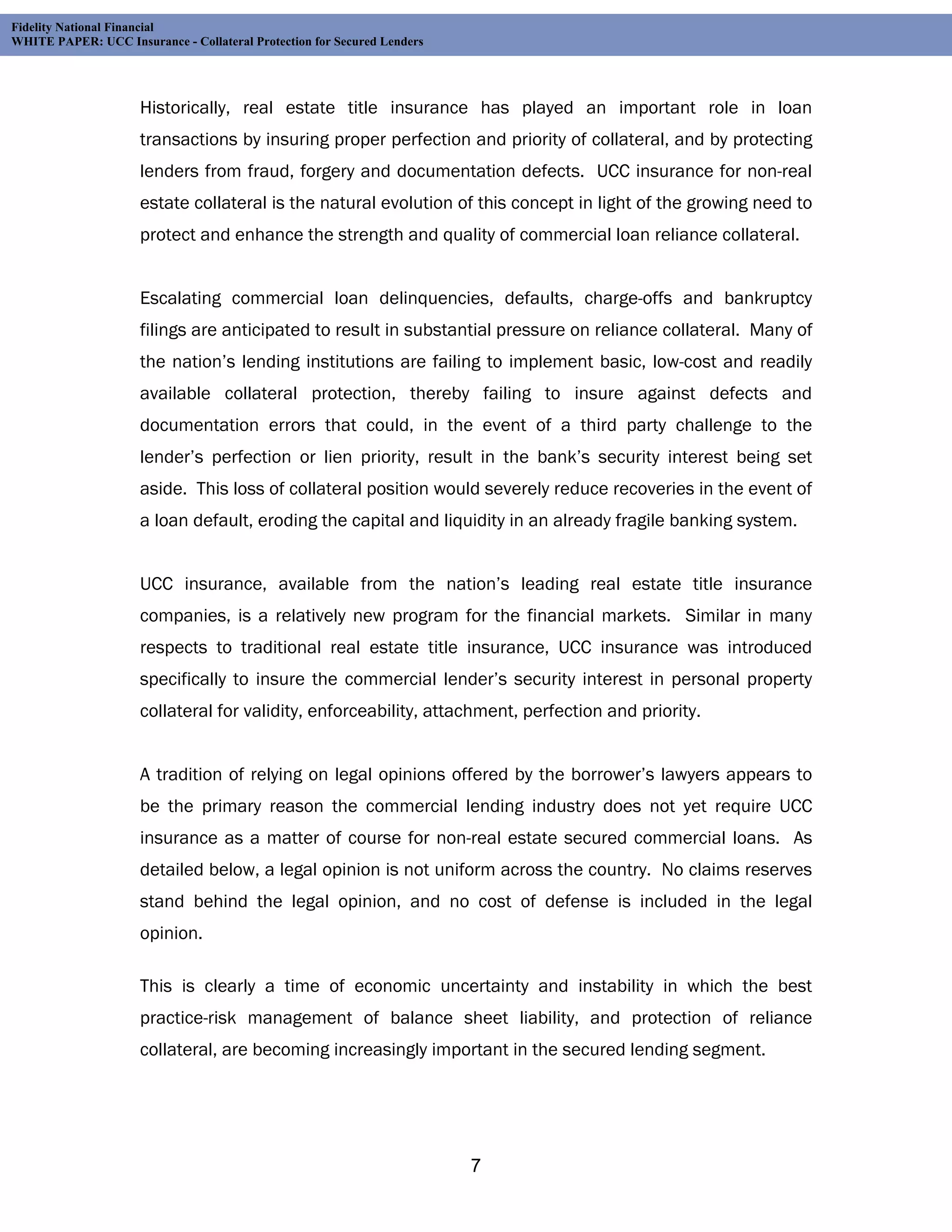 Fidelity National Financial
WHITE PAPER: UCC Insurance - Collateral Protection for Secured Lenders




                     Historically, real estate title insurance has played an important role in loan
                     transactions by insuring proper perfection and priority of collateral, and by protecting
                     lenders from fraud, forgery and documentation defects. UCC insurance for non-real
                     estate collateral is the natural evolution of this concept in light of the growing need to
                     protect and enhance the strength and quality of commercial loan reliance collateral.


                     Escalating commercial loan delinquencies, defaults, charge-offs and bankruptcy
                     filings are anticipated to result in substantial pressure on reliance collateral. Many of
                     the nation’s lending institutions are failing to implement basic, low-cost and readily
                     available collateral protection, thereby failing to insure against defects and
                     documentation errors that could, in the event of a third party challenge to the
                     lender’s perfection or lien priority, result in the bank’s security interest being set
                     aside. This loss of collateral position would severely reduce recoveries in the event of
                     a loan default, eroding the capital and liquidity in an already fragile banking system.


                     UCC insurance, available from the nation’s leading real estate title insurance
                     companies, is a relatively new program for the financial markets. Similar in many
                     respects to traditional real estate title insurance, UCC insurance was introduced
                     specifically to insure the commercial lender’s security interest in personal property
                     collateral for validity, enforceability, attachment, perfection and priority.


                     A tradition of relying on legal opinions offered by the borrower’s lawyers appears to
                     be the primary reason the commercial lending industry does not yet require UCC
                     insurance as a matter of course for non-real estate secured commercial loans. As
                     detailed below, a legal opinion is not uniform across the country. No claims reserves
                     stand behind the legal opinion, and no cost of defense is included in the legal
                     opinion.

                     This is clearly a time of economic uncertainty and instability in which the best
                     practice-risk management of balance sheet liability, and protection of reliance
                     collateral, are becoming increasingly important in the secured lending segment.




                                                                         7
 
