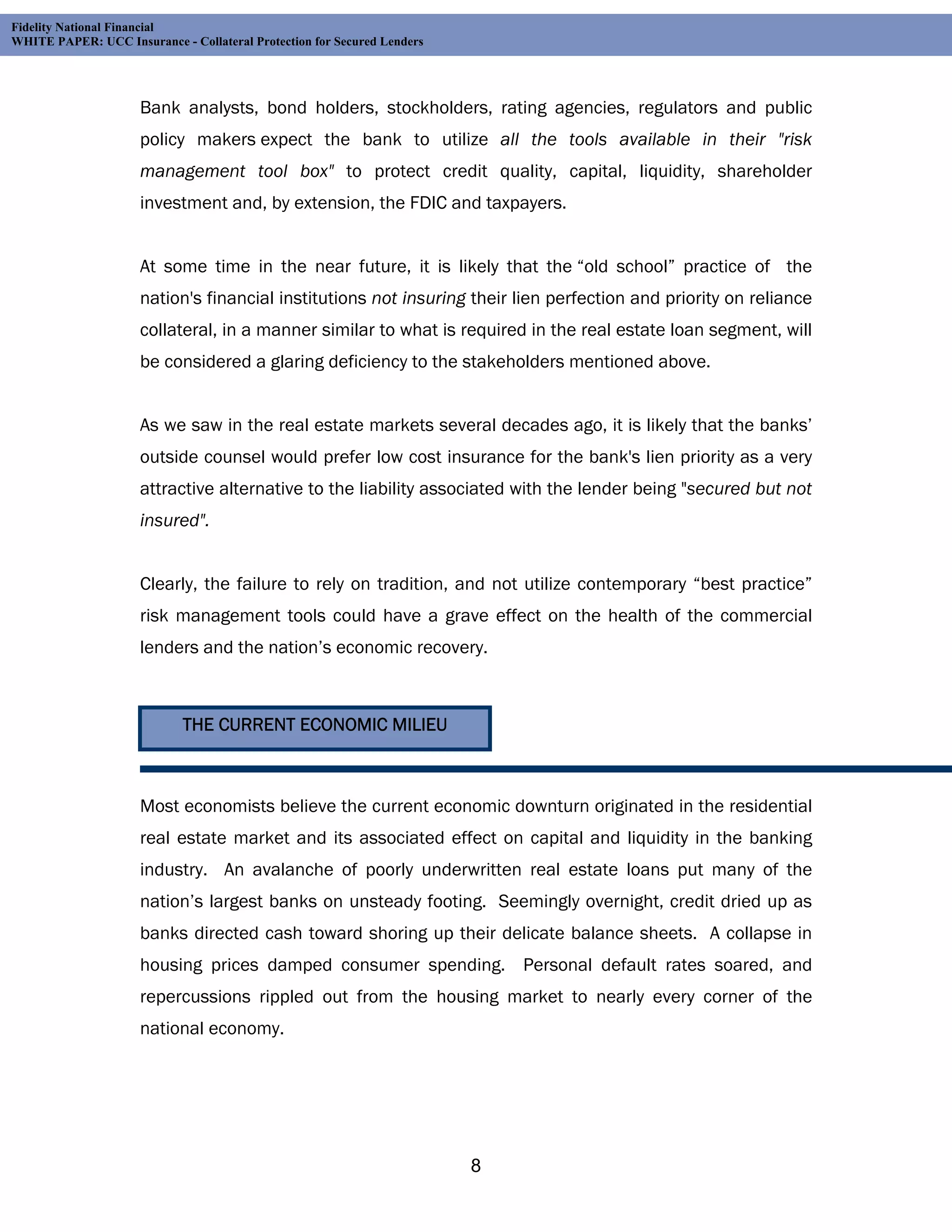 Fidelity National Financial
WHITE PAPER: UCC Insurance - Collateral Protection for Secured Lenders




                     Bank analysts, bond holders, stockholders, rating agencies, regulators and public
                     policy makers expect the bank to utilize all the tools available in their "risk
                     management tool box" to protect credit quality, capital, liquidity, shareholder
                     investment and, by extension, the FDIC and taxpayers.


                     At some time in the near future, it is likely that the “old school” practice of the
                     nation's financial institutions not insuring their lien perfection and priority on reliance
                     collateral, in a manner similar to what is required in the real estate loan segment, will
                     be considered a glaring deficiency to the stakeholders mentioned above.


                     As we saw in the real estate markets several decades ago, it is likely that the banks’
                     outside counsel would prefer low cost insurance for the bank's lien priority as a very
                     attractive alternative to the liability associated with the lender being "secured but not
                     insured".


                     Clearly, the failure to rely on tradition, and not utilize contemporary “best practice”
                     risk management tools could have a grave effect on the health of the commercial
                     lenders and the nation’s economic recovery.



                             THE CURRENT ECONOMIC MILIEU



                     Most economists believe the current economic downturn originated in the residential
                     real estate market and its associated effect on capital and liquidity in the banking
                     industry. An avalanche of poorly underwritten real estate loans put many of the
                     nation’s largest banks on unsteady footing. Seemingly overnight, credit dried up as
                     banks directed cash toward shoring up their delicate balance sheets. A collapse in
                     housing prices damped consumer spending. Personal default rates soared, and
                     repercussions rippled out from the housing market to nearly every corner of the
                     national economy.




                                                                         8
 