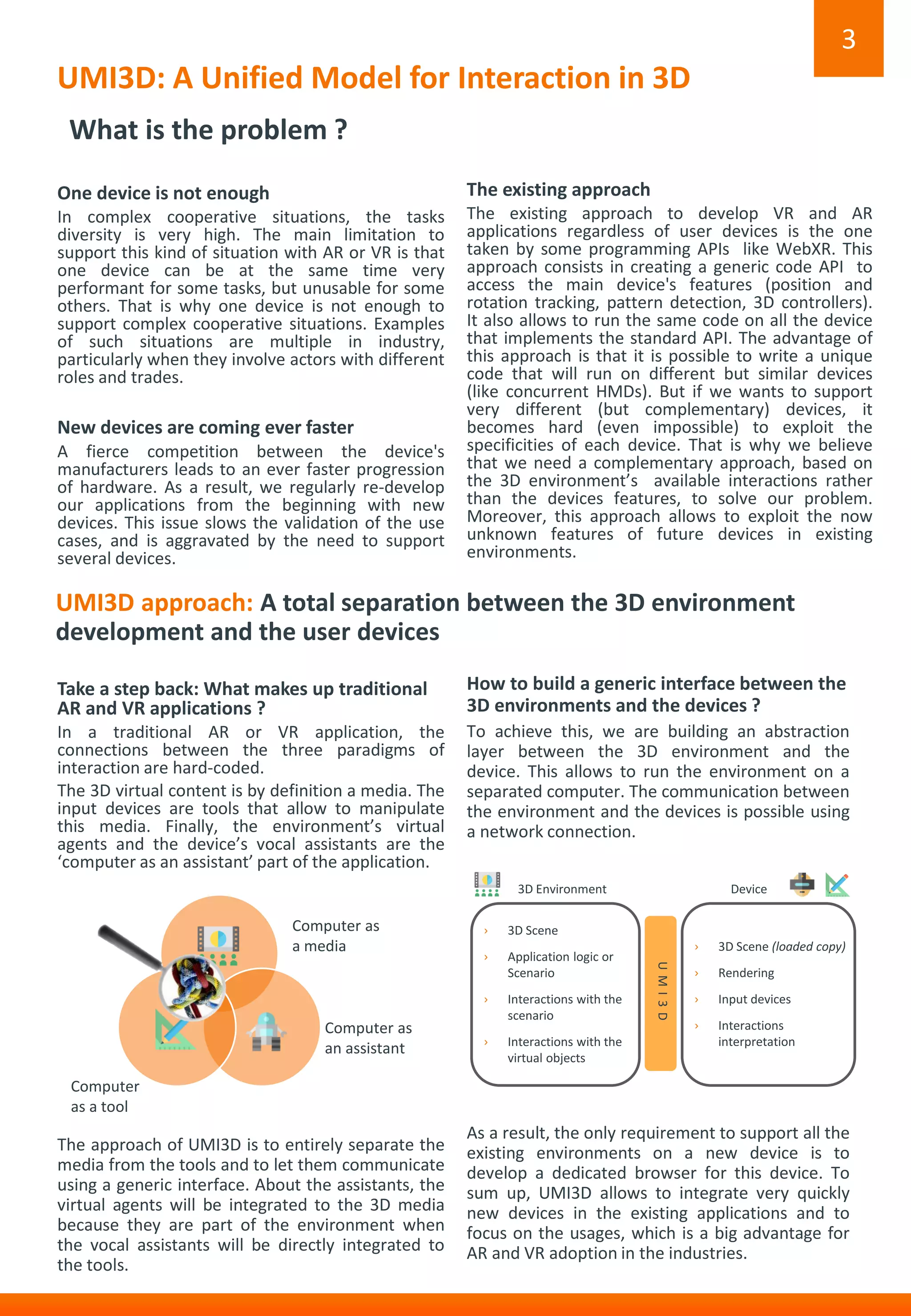UMI3D: A Unified Model for Interaction in 3D
One device is not enough
In complex cooperative situations, the tasks
diversity is very high. The main limitation to
support this kind of situation with AR or VR is that
one device can be at the same time very
performant for some tasks, but unusable for some
others. That is why one device is not enough to
support complex cooperative situations. Examples
of such situations are multiple in industry,
particularly when they involve actors with different
roles and trades.
New devices are coming ever faster
A fierce competition between the device's
manufacturers leads to an ever faster progression
of hardware. As a result, we regularly re-develop
our applications from the beginning with new
devices. This issue slows the validation of the use
cases, and is aggravated by the need to support
several devices.
3
What is the problem ?
Take a step back: What makes up traditional
AR and VR applications ?
In a traditional AR or VR application, the
connections between the three paradigms of
interaction are hard-coded.
The 3D virtual content is by definition a media. The
input devices are tools that allow to manipulate
this media. Finally, the environment’s virtual
agents and the device’s vocal assistants are the
‘computer as an assistant’ part of the application.
The approach of UMI3D is to entirely separate the
media from the tools and to let them communicate
using a generic interface. About the assistants, the
virtual agents will be integrated to the 3D media
because they are part of the environment when
the vocal assistants will be directly integrated to
the tools.
How to build a generic interface between the
3D environments and the devices ?
To achieve this, we are building an abstraction
layer between the 3D environment and the
device. This allows to run the environment on a
separated computer. The communication between
the environment and the devices is possible using
a network connection.
As a result, the only requirement to support all the
existing environments on a new device is to
develop a dedicated browser for this device. To
sum up, UMI3D allows to integrate very quickly
new devices in the existing applications and to
focus on the usages, which is a big advantage for
AR and VR adoption in the industries.
UMI3D approach: A total separation between the 3D environment
development and the user devices
The existing approach
The existing approach to develop VR and AR
applications regardless of user devices is the one
taken by some programming APIs like WebXR. This
approach consists in creating a generic code API to
access the main device's features (position and
rotation tracking, pattern detection, 3D controllers).
It also allows to run the same code on all the device
that implements the standard API. The advantage of
this approach is that it is possible to write a unique
code that will run on different but similar devices
(like concurrent HMDs). But if we wants to support
very different (but complementary) devices, it
becomes hard (even impossible) to exploit the
specificities of each device. That is why we believe
that we need a complementary approach, based on
the 3D environment’s available interactions rather
than the devices features, to solve our problem.
Moreover, this approach allows to exploit the now
unknown features of future devices in existing
environments.
Device
› 3D Scene
› Application logic or
Scenario
› Interactions with the
scenario
› Interactions with the
virtual objects
3D Environment
› 3D Scene (loaded copy)
› Rendering
› Input devices
› Interactions
interpretation
UMI3D
Computer as
an assistant
Computer
as a tool
Computer as
a media
 