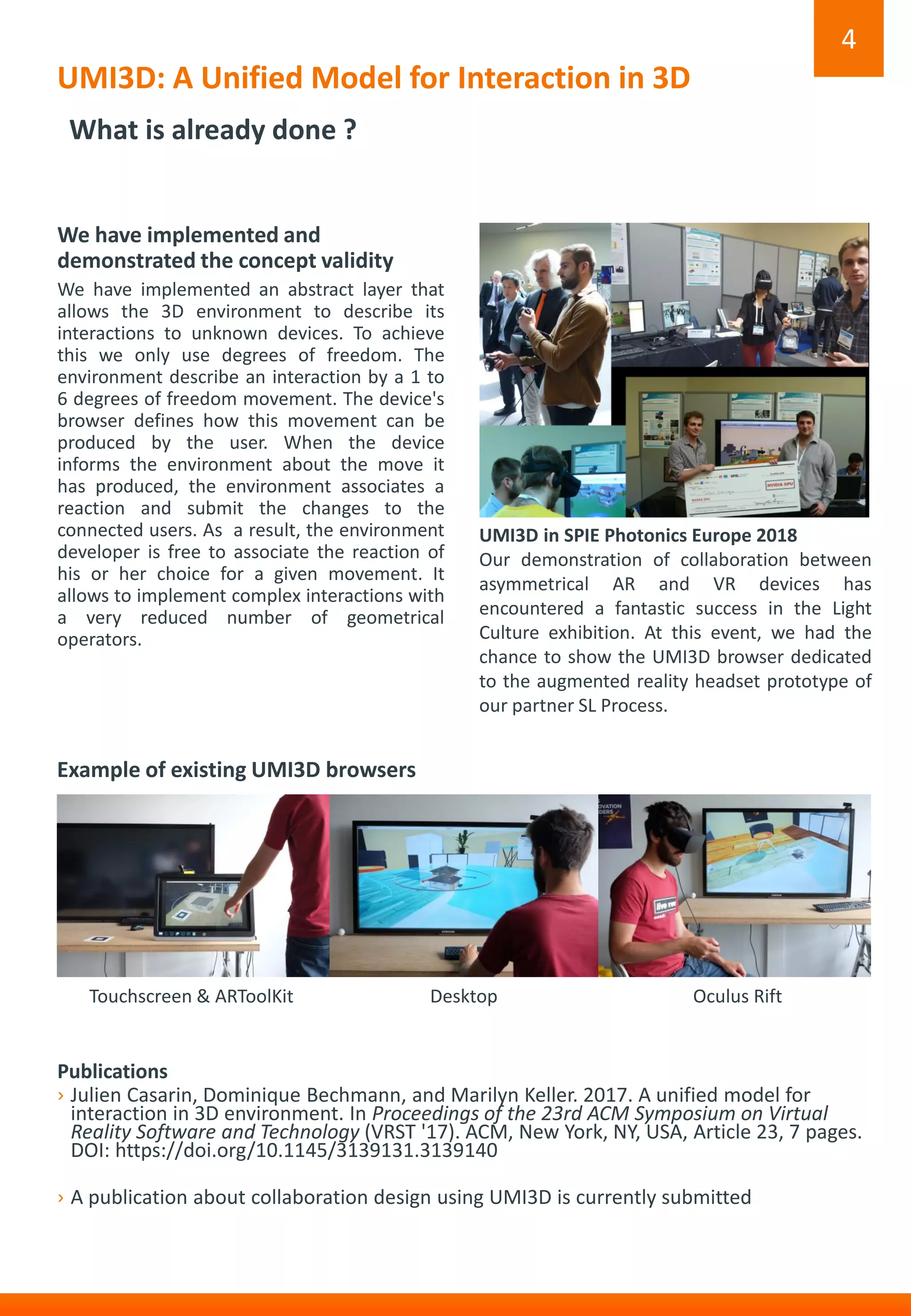 UMI3D: A Unified Model for Interaction in 3D
4
What is already done ?
We have implemented and
demonstrated the concept validity
We have implemented an abstract layer that
allows the 3D environment to describe its
interactions to unknown devices. To achieve
this we only use degrees of freedom. The
environment describe an interaction by a 1 to
6 degrees of freedom movement. The device's
browser defines how this movement can be
produced by the user. When the device
informs the environment about the move it
has produced, the environment associates a
reaction and submit the changes to the
connected users. As a result, the environment
developer is free to associate the reaction of
his or her choice for a given movement. It
allows to implement complex interactions with
a very reduced number of geometrical
operators.
Publications
› Julien Casarin, Dominique Bechmann, and Marilyn Keller. 2017. A unified model for
interaction in 3D environment. In Proceedings of the 23rd ACM Symposium on Virtual
Reality Software and Technology (VRST '17). ACM, New York, NY, USA, Article 23, 7 pages.
DOI: https://doi.org/10.1145/3139131.3139140
› A publication about collaboration design using UMI3D is currently submitted
UMI3D in SPIE Photonics Europe 2018
Our demonstration of collaboration between
asymmetrical AR and VR devices has
encountered a fantastic success in the Light
Culture exhibition. At this event, we had the
chance to show the UMI3D browser dedicated
to the augmented reality headset prototype of
our partner SL Process.
Example of existing UMI3D browsers
DesktopTouchscreen & ARToolKit Oculus Rift
 