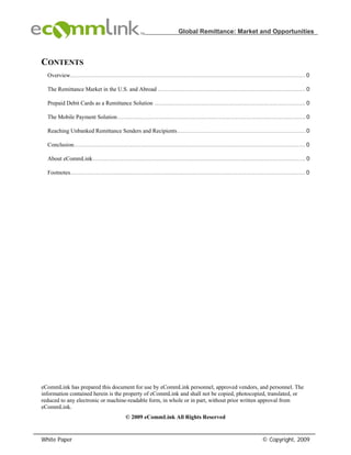 Global Remittance: Market and Opportunities



CONTENTS
  Overview...................................................................................................................................... 0

  The Remittance Market in the U.S. and Abroad .................................................................................... 0

  Prepaid Debit Cards as a Remittance Solution ...................................................................................... 0

  The Mobile Payment Solution ........................................................................................................... 0

  Reaching Unbanked Remittance Senders and Recipients......................................................................... 0

  Conclusion.................................................................................................................................... 0

  About eCommLink ......................................................................................................................... 0

  Footnotes...................................................................................................................................... 0




eCommLink has prepared this document for use by eCommLink personnel, approved vendors, and personnel. The
information contained herein is the property of eCommLink and shall not be copied, photocopied, translated, or
reduced to any electronic or machine-readable form, in whole or in part, without prior written approval from
eCommLink.
                                             © 2009 eCommLink All Rights Reserved


White Paper                                                                                                             © Copyright, 2009
 
