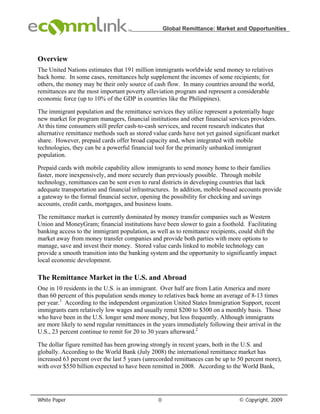 Global Remittance: Market and Opportunities




Overview
The United Nations estimates that 191 million immigrants worldwide send money to relatives
back home. In some cases, remittances help supplement the incomes of some recipients; for
others, the money may be their only source of cash flow. In many countries around the world,
remittances are the most important poverty alleviation program and represent a considerable
economic force (up to 10% of the GDP in countries like the Philippines).

The immigrant population and the remittance services they utilize represent a potentially huge
new market for program managers, financial institutions and other financial services providers.
At this time consumers still prefer cash-to-cash services, and recent research indicates that
alternative remittance methods such as stored value cards have not yet gained significant market
share. However, prepaid cards offer broad capacity and, when integrated with mobile
technologies, they can be a powerful financial tool for the primarily unbanked immigrant
population.

Prepaid cards with mobile capability allow immigrants to send money home to their families
faster, more inexpensively, and more securely than previously possible. Through mobile
technology, remittances can be sent even to rural districts in developing countries that lack
adequate transportation and financial infrastructures. In addition, mobile-based accounts provide
a gateway to the formal financial sector, opening the possibility for checking and savings
accounts, credit cards, mortgages, and business loans.

The remittance market is currently dominated by money transfer companies such as Western
Union and MoneyGram; financial institutions have been slower to gain a foothold. Facilitating
banking access to the immigrant population, as well as to remittance recipients, could shift the
market away from money transfer companies and provide both parties with more options to
manage, save and invest their money. Stored value cards linked to mobile technology can
provide a smooth transition into the banking system and the opportunity to significantly impact
local economic development.

The Remittance Market in the U.S. and Abroad
One in 10 residents in the U.S. is an immigrant. Over half are from Latin America and more
than 60 percent of this population sends money to relatives back home an average of 8-13 times
per year.1 According to the independent organization United States Immigration Support, recent
immigrants earn relatively low wages and usually remit $200 to $300 on a monthly basis. Those
who have been in the U.S. longer send more money, but less frequently. Although immigrants
are more likely to send regular remittances in the years immediately following their arrival in the
U.S., 23 percent continue to remit for 20 to 30 years afterward.2

The dollar figure remitted has been growing strongly in recent years, both in the U.S. and
globally. According to the World Bank (July 2008) the international remittance market has
increased 63 percent over the last 5 years (unrecorded remittances can be up to 50 percent more),
with over $550 billion expected to have been remitted in 2008. According to the World Bank,




White Paper                                      0                               © Copyright, 2009
 