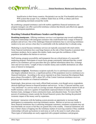 Global Remittance: Market and Opportunities



       beneficiaries in their home countries. Recipient(s) can use the Visa-branded card at any
       POS system that accepts Visa, withdraw funds from an ATM, or obtain cash from
       participating merchants around the world.

By combining a prepaid remittance card with mobile capabilities financial institutions and
program managers can offer a powerful remittance solution that directly and effectively appeals
to large immigrant populations.

Reaching Unbanked Remittance Senders and Recipients
Remitting immigrants. Offering remittance services is an important step toward establishing
long-term relationships with immigrant customers who could benefit from a range of financial
products and services. One of the challenges financial institutions face is convincing remittance
senders to try new services when they’re comfortable with the methods they’re already using.

Marketing is crucial because remittance services are typically associated with retail outlets.
Some financial institutions have used large banners on the side of their branches to promote their
remittance products, but to capture this market, banks must gain the confidence of this
population and address the barriers to services.

Staff training, program accessibility and transparent fees are critical pieces of a successful
marketing program. Participants in recent focus groups consistently indicated that they would
prefer to use remittance services providers that give upfront information about fees, exchange
rates and services terms.5 Length of time to transfer money and available destinations are other
areas of interest to immigrants.

Remittance recipients. Remittance recipients typically live in cash-based economies and are
also largely unbanked; however, a significant portion of this population receives remittances at a
financial institution. According to the survey reported in an Inter-American Development Bank
press release (November 6, 2007), about 56% of the Central American remittance receivers
picked up their transfers at a financial institution.

Surprisingly, these persons were rarely offered bank accounts, even though survey respondents
showed significant interest in financial products and services. In fact, 53 percent said they were
“very interested” in a service such as a savings account; 44 percent indicated an interest in life or
health insurance, and over a quarter of respondents expressed interest in loans such as small
business loans, mortgage or home construction loans, and education loans. Yet more than 90
percent of remittances remain outside the formal financial system, thus limiting the potential
economic impact of the money sent by expatriates.

Recipients’ interaction with the banking system presents an opportunity to increase bank
participation in communities receiving remittance monies. Barriers to services are similar to
those financial institutions face in attracting immigrant customers; remittance recipients may not
trust that banks are secure or feel they are geared only to the wealthy. Financial institutions will
have a better chance of tapping into the remittance market of receiving countries if they establish
relationships with pick up locations in rural areas as well as the easier to reach urban areas.
These types of relationships are easily supported with a prepaid remittance card program.


White Paper                                       0                                © Copyright, 2009
 