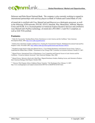 Global Remittance: Market and Opportunities



Delaware and Palm Desert National Bank. The company is also currently working to expand its
international partnerships with such key players as Bank of Valletta and Central Bank of UAE.

eCommLink is certified with Visa, MasterCard and Discover as a third-party processor, as well
as the following ATM networks: PULSE, NYCE, Interlink, Plus, MoneyPass, AllPoint, Maestro,
Cirrus and STAR. It is a licensed partner of American Express Incentive Services and certified to
issue MasterCard's PayPass technology. eCommLink is PCI DSS 1.2 and TG-3 compliant, as
well as SAS 70 II certified.

Footnotes
1
 Pedro De Vasconcelos “Sending Money Home: Remittances to Latin America and the Caribbean,” Inter-American
Development Bank, 2004. http://www.iadb.org/publications/
2
 Roberto Suro, Remittance Senders and Receivers: Tracking the Transnational Channels, Multilateral Investment Fund and Pew
Hispanic Center, November 2003. http://idbdocs.iadb.org/wsdocs/getdocument.aspx?docnum=548518.
3
 Weighted average based on data from Manuel Orozco, “Cross Border Remittances and Financial Access Issues: Topics to
Understand the Market Base of MSBs.” Presentation to the Chicago FDIC Committee on Economic Inclusion. October 25, 2007.
4
 Manuel Orozco. International Flows of Remittances: Cost, Competition and Financial Access in Latin America and the
Caribbean—Toward an Industry Scorecard.” Inter-American Dialogue. May, 2006.
5
  Manuel Orozco. Between a Rock and a Hard Place: Migrant Remittance Senders, Banking Access, and Alternative Products.
Inter-American Dialogue Draft Report. October 2006.
6
  “Telecom: Pilot Program Allows Cellphone Money Transfers,” The Washington Post, February 13, 2007.
http://www.washingtonpost.com/wpdyn/content/article/2007/02/12/AR2007021201467.html.




White Paper                                                 0                                        © Copyright, 2009
 