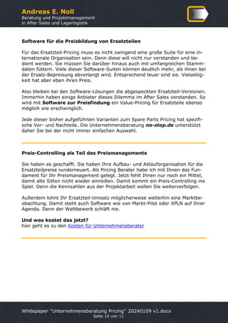 Andreas E. Noll
Beratung und Projektmanagement
in After Sales und Lagerlogistik
Whitepaper ''Unternehmensberatung Pricing'' 20240109 v1.docx
Seite 10 von 11
Software für die Preisbildung von Ersatzteilen
Für das Ersatzteil-Pricing muss es nicht zwingend eine große Suite für eine in-
ternationale Organisation sein. Denn diese will nicht nur verstanden und be-
dient werden. Sie müssen Sie darüber hinaus auch mit umfangreichen Stamm-
daten füttern. Viele dieser Software-Suiten können deutlich mehr, als ihnen bei
der Ersatz-Bepreisung abverlangt wird. Entsprechend teuer sind sie. Vielseitig-
keit hat aber eben ihren Preis.
Also bleiben bei den Software-Lösungen die abgespeckten Ersatzteil-Versionen.
Immerhin haben einige Anbieter dieses Dilemma im After Sales verstanden. So
wird mit Software zur Preisfindung ein Value-Pricing für Ersatzteile ebenso
möglich wie erschwinglich.
Jede dieser bisher aufgeführten Varianten zum Spare Parts Pricing hat spezifi-
sche Vor- und Nachteile. Die Unternehmensberatung no-stop.de unterstützt
daher Sie bei der nicht immer einfachen Auswahl.
Preis-Controlling als Teil des Preismanagements
Sie haben es geschafft. Sie haben Ihre Aufbau- und Ablauforganisation für die
Ersatzteilpreise runderneuert. Als Pricing Berater habe ich mit Ihnen das Fun-
dament für Ihr Preismanagement gelegt. Jetzt fehlt Ihnen nur noch ein Mittel,
damit alte Sitten nicht wieder einreißen. Damit kommt ein Preis-Controlling ins
Spiel. Denn die Kennzahlen aus der Projektarbeit wollen Sie weiterverfolgen.
Außerdem lohnt Ihr Ersatzteil-Umsatz möglicherweise weiterhin eine Marktbe-
obachtung. Damit steht auch Software wie von Markt-Pilot oder XPLN auf Ihrer
Agenda. Denn der Wettbewerb schläft nie.
Und was kostet das jetzt?
hier geht es zu den Kosten für Unternehmensberater
 
