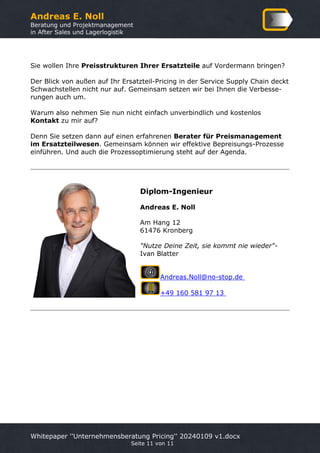 Andreas E. Noll
Beratung und Projektmanagement
in After Sales und Lagerlogistik
Whitepaper ''Unternehmensberatung Pricing'' 20240109 v1.docx
Seite 11 von 11
Sie wollen Ihre Preisstrukturen Ihrer Ersatzteile auf Vordermann bringen?
Der Blick von außen auf Ihr Ersatzteil-Pricing in der Service Supply Chain deckt
Schwachstellen nicht nur auf. Gemeinsam setzen wir bei Ihnen die Verbesse-
rungen auch um.
Warum also nehmen Sie nun nicht einfach unverbindlich und kostenlos
Kontakt zu mir auf?
Denn Sie setzen dann auf einen erfahrenen Berater für Preismanagement
im Ersatzteilwesen. Gemeinsam können wir effektive Bepreisungs-Prozesse
einführen. Und auch die Prozessoptimierung steht auf der Agenda.
Diplom-Ingenieur
Andreas E. Noll
Am Hang 12
61476 Kronberg
"Nutze Deine Zeit, sie kommt nie wieder"-
Ivan Blatter
Andreas.Noll@no-stop.de
+49 160 581 97 13
 