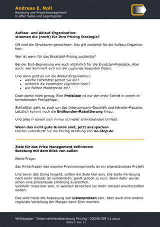 Andreas E. Noll
Beratung und Projektmanagement
in After Sales und Lagerlogistik
Whitepaper ''Unternehmensberatung Pricing'' 20240109 v1.docx
Seite 2 von 11
Aufbau- und Ablauf-Organisation:
stimmen die (noch) für Ihre Pricing Strategie?
Oft sind die Strukturen gewachsen. Das gilt zunächst für die Aufbau-Organisa-
tion:
Wer ist wann für das Ersatzteil-Pricing zuständig?
Bei der Erst-Bepreisung wie auch alljährlich für die Ersatzteil-Preisliste. Aber
auch: wer kümmert sich um die zugrunde liegenden Daten.
Und dann geht es um die Ablauf-Organisation:
• welche Hilfsmittel setzen Sie ein?
• stimmen die Parameter eigentlich noch?
• wie fließen Marktpreise ein?
Doch damit nicht genug. Eine Preisliste ist nur der erste Schritt in einem in-
ternationalen Preisgefüge.
Schließlich geht es auch um das Intercompany-Geschäft und Händler-Rabatte.
Letztlich kommt noch die Endkunden-Rabattierung hinzu.
Und alles in einem sich immer schneller entwickelnden Umfeld.
Wenn das nicht gute Gründe sind, jetzt anzupacken
Hierbei unterstützt Sie die Pricing Beratung von no-stop.de
Ziele für das Price Management definieren:
Beratung mit dem Blick von außen
Keine Frage:
das Hinterfragen des eigenen Preismanagements ist ein eigenständiges Projekt
Und bevor das Doing losgeht, sollten die Ziele klar sein. Die bloße Forderung
nach mehr Umsatz ist verständlich, greift jedoch zu kurz. Denn dafür würde
schon eine prozentuale Erhöhung ausreichen.
Vielmehr muss klar sein, in welchen Bereichen Sie mehr Umsatz erwirtschaften
wollen.
Das wird meist die Anpassung von Listenpreisen sein. Aber auch eine andere
regionale Verteilung der Margen kann Sinn machen.
 