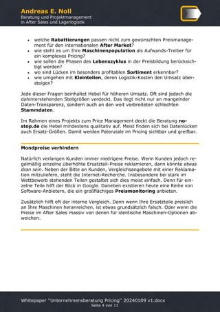 Andreas E. Noll
Beratung und Projektmanagement
in After Sales und Lagerlogistik
Whitepaper ''Unternehmensberatung Pricing'' 20240109 v1.docx
Seite 4 von 11
• welche Rabattierungen passen nicht zum gewünschten Preismanage-
ment für den internationalen After Market?
• wie steht es um Ihre Maschinenpopulation als Aufwands-Treiber für
ein komplexes Pricing?
• wie sollen die Phasen des Lebenszyklus in der Preisbildung berücksich-
tigt werden?
• wo sind Lücken im besonders profitablen Sortiment erkennbar?
• wie umgehen mit Kleinteilen, deren Logistik-Kosten den Umsatz über-
steigen?
Jede dieser Fragen beinhaltet Hebel für höheren Umsatz. Oft sind jedoch die
dahinterstehenden Stellgrößen verdeckt. Das liegt nicht nur an mangelnder
Daten-Transparenz, sondern auch an den weit verbreiteten schlechten
Stammdaten.
Im Rahmen eines Projekts zum Price Management deckt die Beratung no-
stop.de die Hebel mindestens qualitativ auf. Meist finden sich bei Datenlücken
auch Ersatz-Größen. Damit werden Potenziale im Pricing sichtbar und greifbar.
Mondpreise verhindern
Natürlich verlangen Kunden immer niedrigere Preise. Wenn Kunden jedoch re-
gelmäßig einzelne überhöhte Ersatzteil-Preise reklamieren, dann könnte etwas
dran sein. Neben der Bitte an Kunden, Vergleichsangebote mit einer Reklama-
tion mitzuliefern, steht die Internet-Recherche. Insbesondere bei stark im
Wettbewerb stehenden Teilen gestaltet sich dies meist einfach. Denn für ein-
zelne Teile hilft der Blick in Google. Daneben existieren heute eine Reihe von
Software-Anbietern, die ein großflächiges Preismonitoring anbieten.
Zusätzlich hilft oft der interne Vergleich. Denn wenn Ihre Ersatzteile preislich
an Ihre Maschinen heranreichen, ist etwas grundsätzlich falsch. Oder wenn die
Preise im After Sales massiv von denen für identische Maschinen-Optionen ab-
weichen.
 