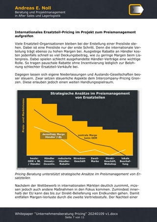 Andreas E. Noll
Beratung und Projektmanagement
in After Sales und Lagerlogistik
Whitepaper ''Unternehmensberatung Pricing'' 20240109 v1.docx
Seite 7 von 11
Internationales Ersatzteil-Pricing im Projekt zum Preismanagement
aufgreifen
Viele Ersatzteil-Organisationen bleiben bei der Erstellung einer Preisliste ste-
hen. Dabei ist eine Preisliste nur der erste Schritt. Denn die internationale Ver-
teilung trägt ebenso zu hohen Margen bei. Ausgiebige Rabatte an Händler kos-
ten jedenfalls schnell so viel Deckungsbeitrag, wie zu geringe Margen beim Lis-
tenpreis. Dabei spielen schlecht ausgehandelte Händler-Verträge eine wichtige
Rolle. So tragen pauschale Rabatte ohne Incentivierung lediglich zur Beloh-
nung schlechter Ersatzteil-Verkäufe bei.
Dagegen lassen sich eigene Niederlassungen und Auslands-Gesellschaften bes-
ser steuern. Zwar setzen steuerliche Aspekte dem Intercompany-Pricing Gren-
zen. Diese erlauben jedoch einen weiten Handlungsspielraum.
Pricing Beratung unterstützt strategische Ansätze im Preismanagement von Er-
satzteilen
Nachdem der Wettbewerb in internationalen Märkten deutlich zunimmt, müs-
sen jedoch auch andere Maßnahmen in den Fokus kommen. Zumindest inner-
halb der EU kann das bis zur Direkt-Belieferung von Endkunden gehen. Damit
entfallen Margen-Verluste durch die zweite Vertriebsstufe. Der Nachteil einer
 