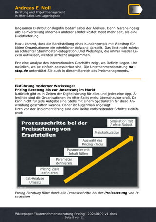 Andreas E. Noll
Beratung und Projektmanagement
in After Sales und Lagerlogistik
Whitepaper ''Unternehmensberatung Pricing'' 20240109 v1.docx
Seite 8 von 11
langsamen Distributionslogistik bedarf dabei der Analyse. Denn Wareneingang
und Feinverteilung innerhalb anderer Länder kostet meist mehr Zeit, als eine
Direktlieferung.
Hinzu kommt, dass die Bereitstellung eines Kundenportals mit Webshop für
kleine Organisationen ein erheblicher Aufwand darstellt. Das liegt nicht zuletzt
an schlechter Stammdaten-Integration. Und Webshops, die immer wieder Lü-
cken aufweisen, werden schlecht angenommen.
Erst eine Analyse des internationalen Geschäfts zeigt, wo Defizite liegen. Und
natürlich, wo sie einfach adressierbar sind. Die Unternehmensberatung no-
stop.de unterstützt Sie auch in diesem Bereich des Preismanagements.
Einführung moderner Werkzeuge:
Pricing Beratung bis zur Umsetzung im Markt
Natürlich gibt es in Zeiten der Digitalisierung für alles und jedes eine App. Al-
lerdings sind die Organisationen im After Sales meist überschaubar groß. Da
kann nicht für jede Aufgabe eine Stelle mit einem Spezialisten für diese An-
wendung geschaffen werden. Daher ist Augenmaß angesagt.
Doch vor der Implementierung sind eine Reihe vorbereitender Schritte zielfüh-
rend:
Pricing Beratung führt durch alle Prozessschritte bei der Preissetzung von Er-
satzteilen
 