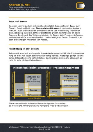Andreas E. Noll
Beratung und Projektmanagement
in After Sales und Lagerlogistik
Whitepaper ''Unternehmensberatung Pricing'' 20240109 v1.docx
Seite 9 von 11
Excel und Access
Daneben kommt auch in mittelgroßen Ersatzteil-Organisationen Excel zum
Einsatz. Damit schließt man Stammdaten-Lücken mit minimalem Aufwand
manuell. Auch die exotischen Sonderlocken bei der Preisbildung finden hier
eine Abbildung. Wird die Zahl der Ersatzteile größer, kommt Excel an seine
Grenzen. Zumindest das Volumen ist dann für Access kein Problem. Außerdem
sind Abläufe einfach automatisierbar. In den wenigsten Firmen finden sich je-
doch die kundigen Anwender von Access.
Preisbildung im ERP-System
Selten trifft man auf umfassende Preis-Kalkulationen im ERP. Die Implementie-
rung ist nicht nur teuer, sondern auch wenig flexibel. Allerdings gelingt so eine
Daten-Integration ohne Schnittstellen. Damit eignen sich solche Lösungen ge-
rade für sehr häufige Kalkulationen.
Einsatzbereiche der Hilfsmittel beim Pricing von Ersatzteilen:
Es muss nicht immer gleich eine komplexe Preis-Software sein
 