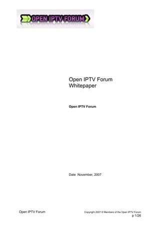 Open IPTV Forum
                  Whitepaper


                  Open IPTV Forum




                  Date November, 2007




Open IPTV Forum            Copyright 2007 © Members of the Open IPTV Forum
                                                                  p 1/26
 