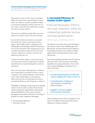 Virtual Assistant Technology and the Contact Center                                                                  2
How Next Generation “Answer” Management Can Increase
Agent Performance and Maximize Cost Advantages




The modern contact center exists in a paradox.             1. Increasing Efficiency of
While the organization expends efforts to grow,            Contact Center Agents
either via customer/member acquisition efforts
or promotions targeting existing customers, it’s
the contact center that must absorb the ensuing
                                                          “First Call Resolution (FCR) is
increases in contact volume.                               the most important metric for
The more successful the growth efforts, the more           measuring customer service
volume the contact center often must manage.               and cost performance.”
In cases where volume increases are accurately             Mike Desmmarais, World Class Call Center
forecasted, the contact center braces for the
impact. This usually involves “ramping up” by              Any director or executive close to the workings of
adding agents and perhaps additional training to           the modern contact center will likely agree with
meet service demands. This ramping process can             Desmmarais’ statement that first call resolution is
certainly help achieve desired service level and           the lynchpin of contact center efficiency. FCR is
customer experience outcomes, but often at a               widely viewed as the holy grail of contact center
significant financial cost.                                effectiveness.

Unexpected volume spikes, on the other hand,               Factors that typically jeopardize first call resolution
can cause service levels to drop below acceptable          often have their roots in pervasive, but solvable,
standards and can quickly damage the customer              impediments to agent performance. Some of the
experience.                                                more common impeding circumstances we’ve
                                                           observed include:
After some time spent suffering these conditions,
most organizations eventually set off on a quest
to improve costs and performance in the contact               ►   an ever-expanding volume of data for
center. This usually begins a cost-reduction                      reps to navigate and “keep current” on
effort with the focus on achieving new levels of
operational efficiency, and “doing more with less”.           ►   inconsistencies, ambiguity or
                                                                  inaccuracies in supporting
Thankfully, technology can play a big role in allowing            documentation
contact center executives to achieve these desired
results; in particular, organizations can go beyond           ► sluggish or hard-to-navigate
operational efficiency in the contact center by                   documentation database
leveraging virtual assistant/self service technology to
facilitate two major competitive advantages:
                                                           These conditions create a lack of confidence in an
►   Increased Agent Efficiency                             agent’s own ability to find and provide accurate
►   Economies of Scale                                     responses to customer inquiries.
 