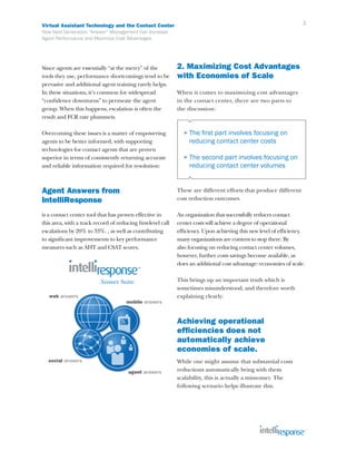 Virtual Assistant Technology and the Contact Center                                                                 3
How Next Generation “Answer” Management Can Increase
Agent Performance and Maximize Cost Advantages




Since agents are essentially “at the mercy” of the            2. Maximizing Cost Advantages
tools they use, performance shortcomings tend to be           with Economies of Scale
pervasive and additional agent training rarely helps.
In these situations, it’s common for widespread               When it comes to maximizing cost advantages
“confidence downturns” to permeate the agent                  in the contact center, there are two parts to
group. When this happens, escalation is often the             the discussion:
result and FCR rate plummets.

Overcoming these issues is a matter of empowering               ► The  first part involves focusing on
agents to be better informed, with supporting                      reducing contact center costs
technologies for contact agents that are proven
superior in terms of consistently returning accurate            ► The  second part involves focusing on
and reliable information required for resolution:                  reducing contact center volumes


Agent Answers from                                            These are different efforts that produce different
IntelliResponse                                               cost reduction outcomes.

is a contact center tool that has proven effective in         An organization that successfully reduces contact
this area, with a track record of reducing first-level call   center costs will achieve a degree of operational
escalations by 20% to 33%. , as well as contributing          efficiency. Upon achieving this new level of efficiency,
to significant improvements to key performance                many organizations are content to stop there. By
measures such as AHT and CSAT scores.                         also focusing on reducing contact center volumes,
                                                              however, further costs savings become available, as
                                                              does an additional cost advantage: economies of scale.

                                                              This brings up an important truth which is
                                                              sometimes misunderstood, and therefore worth
                                                              explaining clearly:



                                                              Achieving operational
                                                              efficiencies does not
                                                              automatically achieve
                                                              economies of scale.
                                                              While one might assume that substantial costs
                                                              reductions automatically bring with them
                                                              scalability, this is actually a misnomer. The
                                                              following scenario helps illustrate this.
 