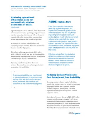 Virtual Assistant Technology and the Contact Center                                                         5
How Next Generation “Answer” Management Can Increase
Agent Performance and Maximize Cost Advantages




Achieving operational
efficiencies does not
automatically achieve                                    ASIDE:           Spikes Hurt
economies of scale.
(Continued)                                              Even for companies that are not
                                                         pursuing aggressive growth, it’s
Operational costs can be reduced, but if the contact     important to note that growth of the
rate is not reduced, the operating cost per customer     customer base is not the only factor
stays the same. (i.e. It remains at 14% in the above     impacting volumes to the contact
example.) In other words, as the customer base           center. Spikes in call volume and email
grows, operating costs also grow in proportion.          volume have essentially the same
                                                         impact as total customer base growth.
Economies of scale are achieved when the                 Contact volumes can be hard to predict
operating cost per member decreases as customer          at the best of times, therefore, it pays to
base (or membership) grows.                              exert efforts to reduce call volumes on
                                                         the whole.
Therefore, achieving operational efficiencies,
while critical, is merely one part of what should be     Effective web self-service tools that
a two-part discussion when setting out to maximize       deflect contact volume by resolving
cost advantages in your contact center.                  customer issues online make the
                                                         contact center less susceptible to
Focusing on efficiency alone does not                    cost increases and service level
achieve the complete cost advantages that are            shortcomings due to spikes.
attainable with scalability.




  To achieve scalability, one must invest              Reducing Contact Volumes for
  in a sustainable way to reduce contact               Cost Savings and True Scalability
  volume. This will reduce contact rate,
  which effectively reduces cost per                   Reducing contact volumes begins by looking
  customer as the customer base grows.                 outside the contact center, to see where customer
                                                       inquiries originate, and exploring options
                                                       to deflect inquiries at that point. For most
                                                       organizations today, the first point of contact
                                                       originates online.

                                                       According to Forrester Research, 72% of US online
                                                       consumers prefer to use a company’s web site to
                                                       get answers to their questions rather than contact
                                                       companies via telephone or email. However, studies
                                                       show that consumers are generally dissatisfied with
                                                       the ability of company web sites to effectively answer
 