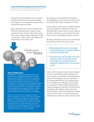 Virtual Assistant Technology and the Contact Center                                                             6
      How Next Generation “Answer” Management Can Increase
      Agent Performance and Maximize Cost Advantages




      their questions. This inability to get a first contact   Next generation web self-service technology like
      resolution results in more customers escalating          the IntelliResponse Answer Suite has a track record
      their inquiries to more expensive customer service       of reducing (“deflecting”) call volume by 15-30%.
      channels like phone and email.
                                                               Such a reduction often equates to significant dollars
      Many organizations have turned to effective web-         in annual savings from call deflection alone. By
      self service tools that provide a superior online        deflecting calls, a contact center’s cost per customer
      experience for the customer. These tools increase        decreases, achieving true economies of scale in the
      first contact resolutions right at the point of origin   contact center, and enabling cost-effective growth.
      – on the Web – and as a result, reduce phone and
      email volume in the contact center.                      Reducing call volumes in this manner provides these
                                                               bottom line benefits for the contact center:



                                                                 ► Total call growth can occur (through
                                                                    membership growth or spikes) without
                                                                    having to increase staff

                                                                 ► The  call center can typically more than
                                                                    offset the costs of web self-service
                                                                    technology by avoiding additional
                                                                    headcount requirement in the contact
                                                                    center.


                                                               And so, while the modern contact center may always
About IntelliResponse
IntelliResponse enhances the multi-channel sales and           be forced to deal with the paradox of growth and
customer service capabilities of hundreds of enterprise        service volume, next generation virtual assistant and
businesses and educational institutions. The company’s         self service technology can help ease this burden
Answer Suite technology is an industry leading On
                                                               by enhancing agent efficiency and creating sought
Demand software platform that allows customers and
service agents to ask questions in natural language, and get   after economies of scale. Managers and executives
one right answer - regardless of the hundreds of ways the      are encouraged to look for solutions that provide a
question may be asked. With more than 350 live customer-       consistent message across all major interaction points,
facing implementations answering 70 million+ questions
with One Right Answer, IntelliResponse is the gold             including the agent desktop, web-site and social
standard in first line customer experience management.         media channels, as well as technology that can deliver
                                                               concise, accurate “answers” to the most commonly
Some of the world’s most recognized corporate
                                                               asked questions, rather than a series of search results.
brands and higher education institutions trust their
customer experience management needs to Intelli-
Response - including ING Direct, CitiBank, Charter
Communications, Computer Associates, Union Gas,
Penn State University, The Ohio State University
and Harvard University Extension School. For more
information, visit www.intelliresponse.com , visit us
on Twitter, Facebook, or via our new Blog.
 